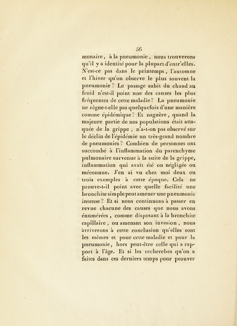 monaire, à la pneumonie , nous trouverons qu’il y a identité pour la plupart d’entr’elles. ]X’est-ce pas dans le printemps , l’automne et l’hiver qu’on observe le plus souvent la pneumonie ? Le passage subit du chaud au froid n’esi-il point une des causes les plus fréquentes de cette maladie? La pneumonie ne règne-t-elle pas quelquefois d’une manière comme épidémique? Et naguère, quand la majeure partie de nos populations était atta- quée de la grippe , n’a-t-on pas observé sur le déclin de l’épidémie un très-grand nombre de pneumonies? Combien de personnes ont succombé à l’inflammation du parenchyme pulmonaire survenue a la suite de la grippe, inflammation qui avait été ou négligée ou méconnue. J’en ai vu chez moi deux ou trois exemples à cette époque. Cela ne prouve-t-il point avec quelle facilité une bronchite sim pie peut amener une pneumonie intense? Et si nous continuons à passer en revue chacune des causes que nous avons énumérées , comme disposant à la bronchite capillaire , ou amenant son invasion , nous arriverons a cette conclusion qu’elles sont les memes* et pour cette maladie et pour la pneumonie, hors peut-être celle qui a rap- port à l’âge. Et si les recherches qu’on a faites dans ces derniers temps (iour prouver