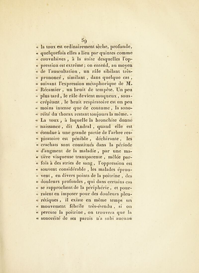 ^9 - ^ « la loiix est ordînairernent sèche, profonde, « quelquefois elles a lieu par quintes comme « convulsives , à la suite desquelles l’op- « pression est extrême; on enteêd, au moyen « de l’auscultation , un raie sibilant très- << prononce , similant , dans quelque cas , « suivant l’expression métaphorique de M. *( Récamier , un bruit de tempête. Un peu fc plus tard , le râle devient muqueux , sous- « crépitant , le bruit respiratoire est un peu i< moins intense que de coutume , la sono- « réilé du thorax restant toujours la même. » « La toux ; a laquelle la bronchite donné « naissance , dit Andral , quand elle est « étendue à une grande partie de l’arbre res- « pJ ratoire est pénible, déchirante, les f< crachats sont constitués dans la période « d’augment de la maladie , par une ma- « tière visqueuse transparente , mêlée par- « fois à des stries de sang , l’oppression est « souvent considérable , les malades éprou- « vent, en divers points de la poitrine , des « douleurs profondes , qui dans certains cas « se rapprochent de la périphérie, et pour- c< raient en imposer pour des douleurs pleu- « rétiques , il existe en même temps un « mouvement fébrile très-éiendii , si on « percute la poitrine , on trouvera que la « sonoréité de ses parois ii’a subi aucimé