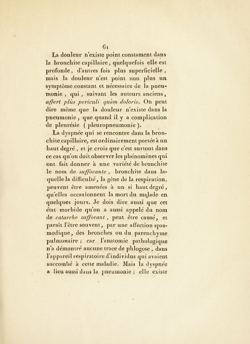 La douleur n’exlsie point consiament dans la bronchite capillaire , quelquefois elle est profonde, d’autres fois plus superficielle, mais la douleur n’est point non plus un symptôme constant et nécessaire de la pneu- monie , qui , suivant les auteurs anciens, affert plus periculi quàm doloris. On peut dire même que la douleur n’existe dans la pneumonie , que quand il y a complication de pleurésie ( pleuropneumonie ). La dyspnée qui se rencontre dans la bron- chite capillaire, est ordinairement portée à un haut degré , et je crois que c’est surtout dans ce cas qu’on doit observer les phénomènes qui ont fait donner à une variété de bronchite le nom de suffocante , bronchite dans la- quelle la difficulté, la gêne de la respiration, peuvent être amenées à un si haut degré, qu’elles occasionnent la mort du majade en quelques jours. Je dois dire aussi que cet état morbide qu’on a aussi appelé du nom de catarrhe suffocant , peut être causé, et paraît l’être souvent, par une affection spas- modique, des bronches ou du parenchyme pulmonaire ; car l’anatomie pathologique n’a démontré aucune trace de phlogose , dans l’appareil lespiratoire d’individus qui avaient succombé à ceue maladie. Mais la dyspnée a lieu aussi dans la pneumonie ; elle existe