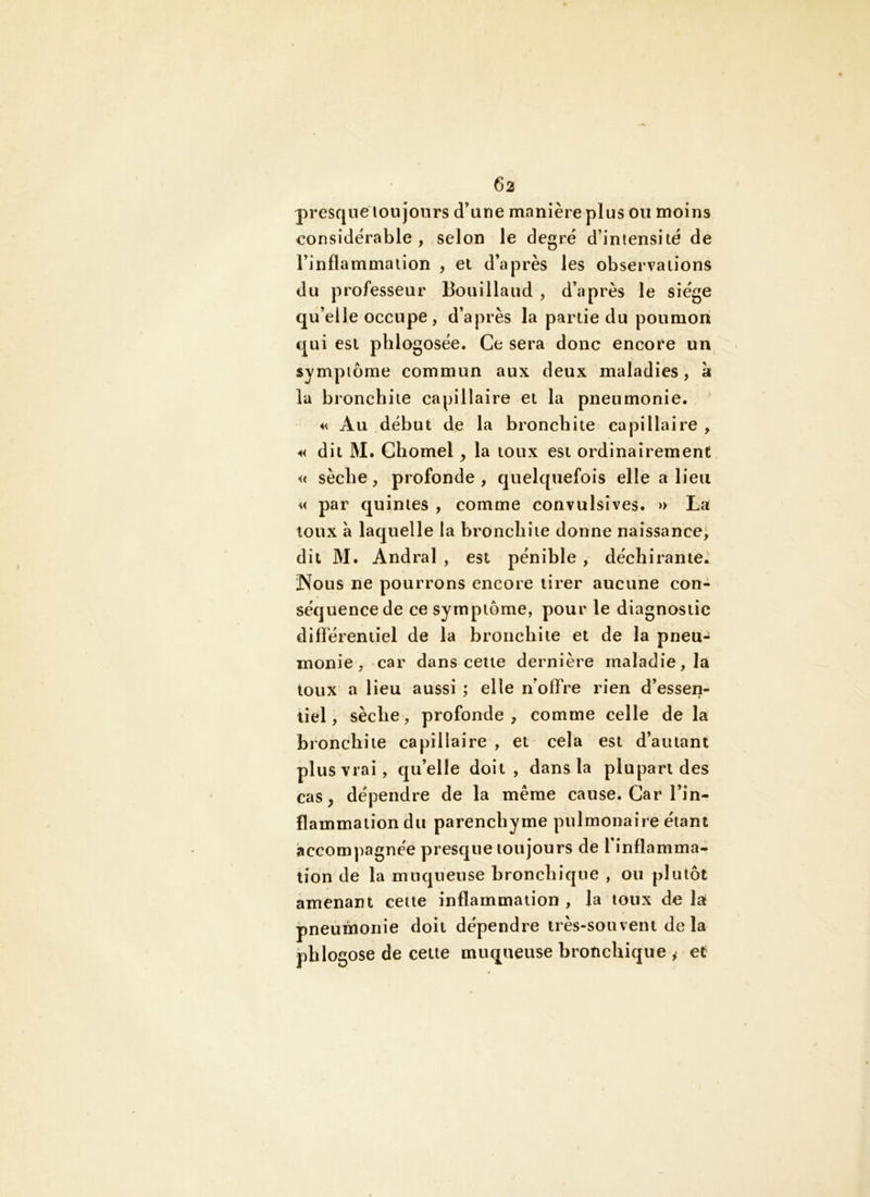 presque lou jours d’une manière plus ou moins considérable, selon le degré d’intensité de l’inflammation , et d’après les observations du professeur Bouillaud , d’après le siège qu’elle occupe, d’après la partie du poumon qui est phlogosée. Ce sera donc encore un symptôme commun aux deux maladies, a la bronchite capillaire et la pneumonie, << Au début de la bronchite capillaire , dit M, Chomel, la toux est ordinairement « sèche, profonde, quelquefois elle a lieu « par quintes , comme convulsives. » La toux à laquelle la bronchite donne naissance^ dit M. Andral , est pénible , déchirante,^ Nous ne pourrons encore tirer aucune con- séquence de ce symptôme, pour le diagnostic différentiel de la bronchite et de la pneu- monie, car dans cette dernière maladie, la toux a lieu aussi ; elle n’offre rien d’essen- tiel , sèche, profonde , comme celle de la bronchite capillaire , et cela est d’autant plus vrai, qu’elle doit , dans la plupart des cas, dépendre de la même cause. Car l’in- flammation du parenchyme pulmonaire étant accompagnée presque toujours de l’inflamma- tion de la muqueuse bronchique , ou plutôt amenant cette inflammation, la toux delà pneumonie doit dépendre très-souvent delà phlogose de cette muqueuse bronchique ^ ef