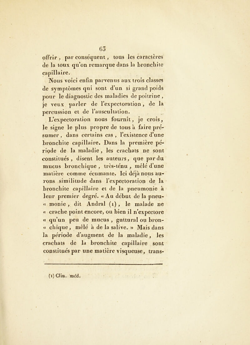 offrir , par conséquent , tous les caracières (le la toux qu’on remarque dans la bronchite capillaire. Nous voici enfin parvenus aux trois classes de symptômes qui sont d’un si grand poids pour le diagnostic des maladies de poitrine , je veux parler de l’expectoration, (le la percussion et de l’auscultation. L’expectoration nous fournit, je crois, le signe le plus propre de tous a faire pré- sumer , dans certains cas , l’existence d’une bronchite capillaire. Dans la première pé- ripde de la maladie , les crachats ne sont constitués, disent les auteurs, que par du mucus bronchique , très-ténu , mêlé d’une matière comme écurnante. Ici déjà nous au- rons similitude dans l’expectoration de la bronchite capillaire et de la pneumonie k leur premier degré. «Au début de la pneu- « monie , dit Andral (i) , le malade ne « crache point encore, ou bien il n’expectore « qu’un peu de mucus , guttural ou bron- « chique, ntêlé à de la salive. » Mais dans la période d’augment de la maladie, les crachats de la bronchite capillaire sont constitués par une matière visqueuse, trans- (i) Cliu. ’incfd.