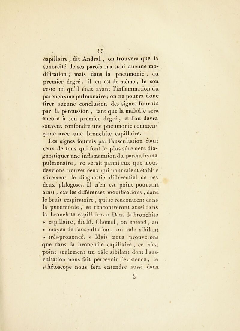 capillaire , dit Andral , on trouvera que la sonoreité de ses parois n’a subi aucune mo- dification ; mais dans la pneumonie , au premier degre , il en est de même , le son. reste tel qu’il était avant l’inflammation du parenchyme pulmonaire; on ne pourra donc tirer aucune conclusion des signes fournis . par la percussion , tant que la maladie sera encore à son premier degré , et l’on devra souvent confondre une pneumonie commen- çante avec une bronchite capillaire. Les signes fournis par l’auscultation étant ceux de tous qui font le plus sûrement dia- gnostiquer une inflamamtion du parenchyme pulmonaire , ce serait parmi eux que nous devrions trouver ceux qui pourraient établir sûrement le diagnostic différentiel de ces deux phlogoses. Il n’en est point pourtant ainsi , car les différentes modifications , dans le bruit respiratoire , qui se rencontrent dans la pneumonie / se rencontreront aussi dans la bronchite capillaire. « Dans la bronchite « capillaire, dit M. Chomel , on entend , au « moyen de l’auscultation , un raie sibilant cc très-prononcé. » Mais nous prouverons que dans la bronchite capillaire , ce n’est point seulement un raie sibilant dont l’aus- cultaiion nous fait percevoir l’exisience , le sihétoscope nous fera entendie aussi daixa 3