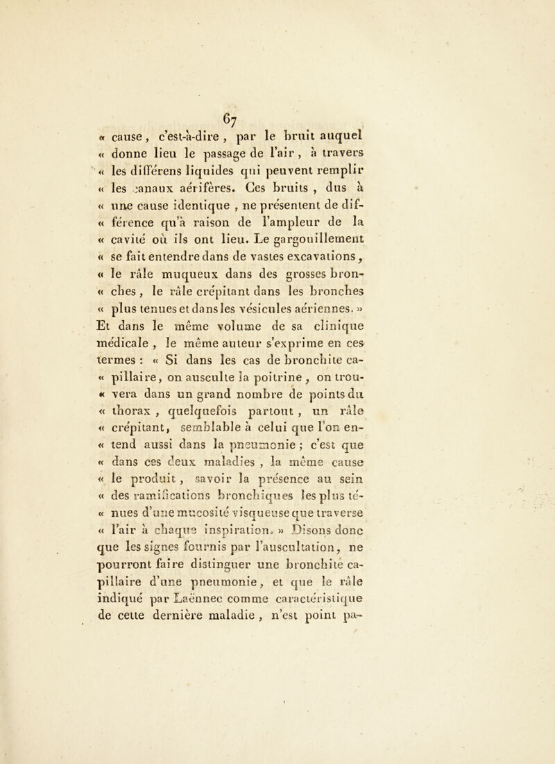 ^7 <f cause, c’est-a-dire , par le bruit auquel « donne lieu le passage de l’air , à travers ' « les différens liquides qui peuvent remplir « les :anaux aérifères. Ces bruits , dus à « nue cause identique , ne présentent de dif- « férence qu’à raison de l’ampleur de la « cavité où ils ont lieu. Le gargouillement « se fait entendre dans de vastes excavations ^ « le râle muqueux dans des grosses bron- « elles , le râle crépitant dans les bronches « plus tenues et dans les vésicules aériennes. » Et dans le même volume de sa clinique médicale , le même auteur s’exprime en ces termes : « Si dans les cas de bronchite ca- « pillaire, on ausculte la poitrine , on irou- #< vera dans un grand nombre de points du « thorax , quelquefois partout , un râle « crépitant, semblable à celui que l’on en- « tend aussi dans la pneumonie ; c’est que « dans ces deux maladies , la même cause « le produit , savoir la présence au sein « des ramifications bronchiques les plus té- cc nues d’une mucosité visqueuse que traverse « l’air à chaque inspiration. » Disons donc que les signes fournis par l’auscuhation, ne pourront faire distinguer une bronchite ca- pillaire d’une pneumonie, et que le râle indiqué par Laënnec comme caractéristique de cette dernière maladie , n’est point pa-