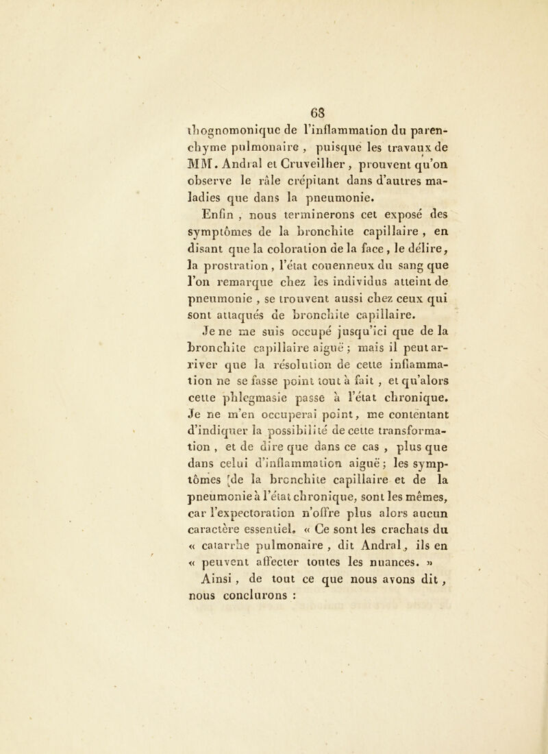 63 iLognomonîqiic de l’inflanimaiioii du paren- cliynie pulmonaire , puisque les travaux de MM, Andi al et Cruveilher , prouvent qu’on observe le râle crépitant dans d’autres ma- ladies que dans la pneumonie. Enfin , nous terminerons cet exposé des symptômes de la bronchite capillaire , en disant que la coloration de la face , le délire, la prostration , l’état conenneux du sang que l’on remarque chez les individus atteint de, pneumonie , se trouvent aussi chez ceux qui sont attaqués de bronchite capillaire. Je ne me suis occupé jusqu’ici que delà bronchite capillaire aiguë ; mais il peut ar- river que la résolution de cette inflamma- tion ne se fasse point tout â fait , et qu’alors cette phlegmasie passe à l’état chronique. Je ne m’en occuperai point, me contentant d’indiquer la possibilité de cette transforma- tion , et de dire que dans ce cas , plus que dans celui d’inflammation aiguë; les symp- tômes [de la bronchite capillaire-et de la pneumonie à l’état chronique, sont les mêmes, car l’expectoration n’offre plus alors aucun caractère essemieL « Ce sont les crachats du « catarrhe pulmonaire , dit Andral, ils en « peuvent affecter tontes les nuances, Ainsi, de tout ce que nous avons dit, nous conclurons :