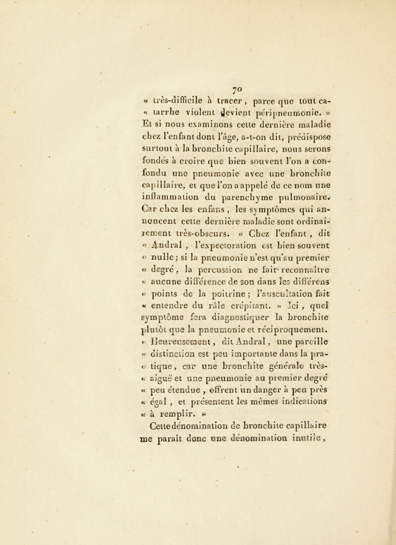 7» « très-difficile à tracer, parce que tout ca- *< tarrhe violent Revient péri pneu monie. » El si nous examinons celle dernière maladie ch ez l’enfant dont l age, a-i-on dit, prédispose surioiu a la bronchite capillaire, nous serons fondés à croire que bien souvent l’on a con- fondu une pneumonie avec une bronchite ca pillai re, et que l’on a appelé de ce nom une in fl ammation du parenchyme pulmonaire,- Car chez les enfans , les symptômes qui an- noncent celte dernière maladie sont ordinai- rement très-obscurs. « Chez l’enfant , dit « Andral , l’expectoration est bien souvent <' nulle j si la pneumonie n’est qu’au premier <î degré, la percussion ne fait^ reconnaître aucune différence de son dans les différens « points de la poitrine ; l’auscultation fait « entendre du râle crépitant. Ici , quel symptôme fera diagnostiquer la bronchite plutôt que la pneumonie et réciproquement. Heureusement, diiAndral, une pareille distinction est peu importante dans la pra- tique, car une bronchite générale irès- «c aiguë et une pneumonie au premier degré t< peu étendue , offrent un danger à peu près cc é<gal , et présentent les mêmes indications « a remplir. >i- Cetiedénominaiiori de bronchite capillaire me paraît donc une dénomination iniitiîe ^