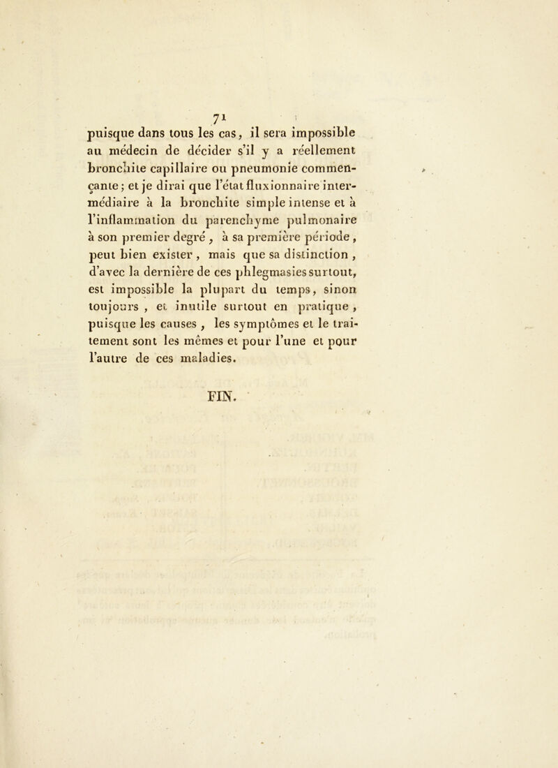 puisque dans tous les cas, il sera impossible au médecin de décider s’il y a réellement broncliiie capillaire ou pneumonie commen- çante; et je dirai que l’état fluxionnaire inter- médiaire à la bronchite simple intense et à l’inflammation du parencbyme pulmonaire à son premier degré , à sa première période , peut bien exister , mais que sa distinction , d’avec la dernière de ces plilegmasies surtout, est impossible la plupart du temps, sinon toujours , et inutile surtout en pratique , puisque les causes , les symptômes et le trai- tement sont les mêmes et pour l’une et pour l’autre de ces maladies. FIN.