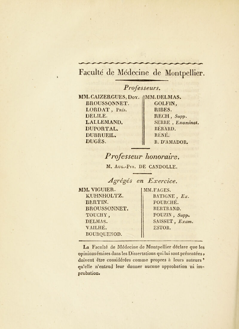 Faculté de Médecine de Montpellier. Professeurs, MM. CAIZERGUES, Doy. BROUSSONNET. LORDAT, Prés. DELÎLE. LALLEMAND. DUPORTAL. DUBRUEIL. DUGÈS. MM. DELMAS. GOLFIN, RIRES. RECH, Supp, SERRE , Examinai, BÉRARD. RÉNÉ. R. D’AMADOR. Prqfesseur honoraire. M. Aug.-Pïk. de CANDOLLE. I Agrégés en Exercice. MM. VIGUIER. KUHNHÜLTZ. BERTIN. BROUSSÜNNET. TOUCHY, DELMAS. VAILHÉ. BOURQUENOD. MM. FAGES. BATIGNE, Ex, FOURCHÉ. BERTRAND. POUZIN , Supp, SAISSET, Exam» ESTOR. La Faculté de Médecine de Montpellier déclare que les opinions émises dans les Dissertations qui lui sont présentées 9 doivent être considérées comme propres à leurs auteurs * qu’elle n’entend leur donner aucune approbation ni im- probation.