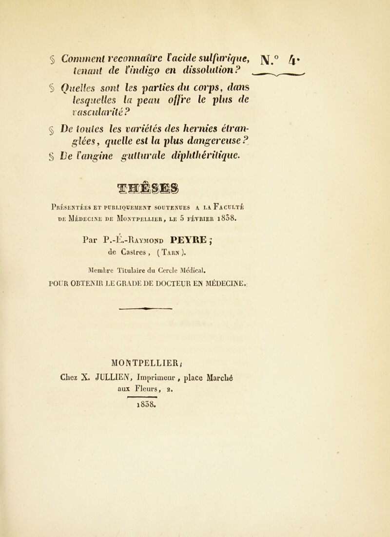 § Comment reconnaître Vacide sulfurique, ]\^° tenant de l’indigo en dissolution? . § Quelles sont les parties du corps, dans lesquelles la peau offre le plus de vascularité ? § De toutes les variétés des hernies étran- glées , quelle est la plus dangereuse ? § De l'angine gutlurcde diphthéritique. Présentées ET PUBLIQUEMENT SOUTENUES a la Faculté DE Médecine de Montpellier, le 5 février i858. Par P.-É.-Raymond PEYRE J de Caslres , ( Tarn ). MemLre Titulaire du Cercle Medical, POUR OBTEjNIR le grade de docteur en médecine*: MONTPELLIER^ Chez X. JüLLIEIV, Imprimeur , place Marché aux Fleurs, 2, i838.