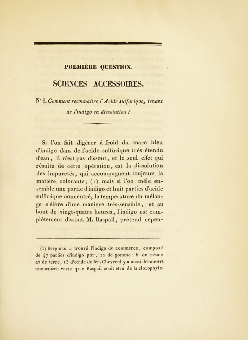 PREMIÈRE QUESTION. SCIENCES ACCESSOIRES. Q, Comment reconnaître L'Acide iulfarlque, tenant de f indigo en dissolution ? Si l’on fait digérer à froid du marc bleu d’indigo dans de l’acide sulfurique très-étendu d’eau 5 il n’est pas dissout, et le .seul effet qui résulte de cette opération, est la dissolution des impuretés, qui accompagnent toujours la matière colorante; (i) mais si l’on mêle en- semble une partie d’indigo et huit parties d’acide sulfurique concentré, la température du mélan- ge s’élève d’une manière très-sensible, et au bout de vingt-quatre heures, l’indigo est com- plètement dissout. M. Raspail, prétend cepen- (i) Bergman a trouvd l’indigo da commerce, compose de 4? parties d’indigo par, 12 de gomme , 6 de résiné 22 de terre, i3 d’oxide de fer. Chevreul y a aussi de'convert unemalière verte que Raspail croit être de laclorophyle.