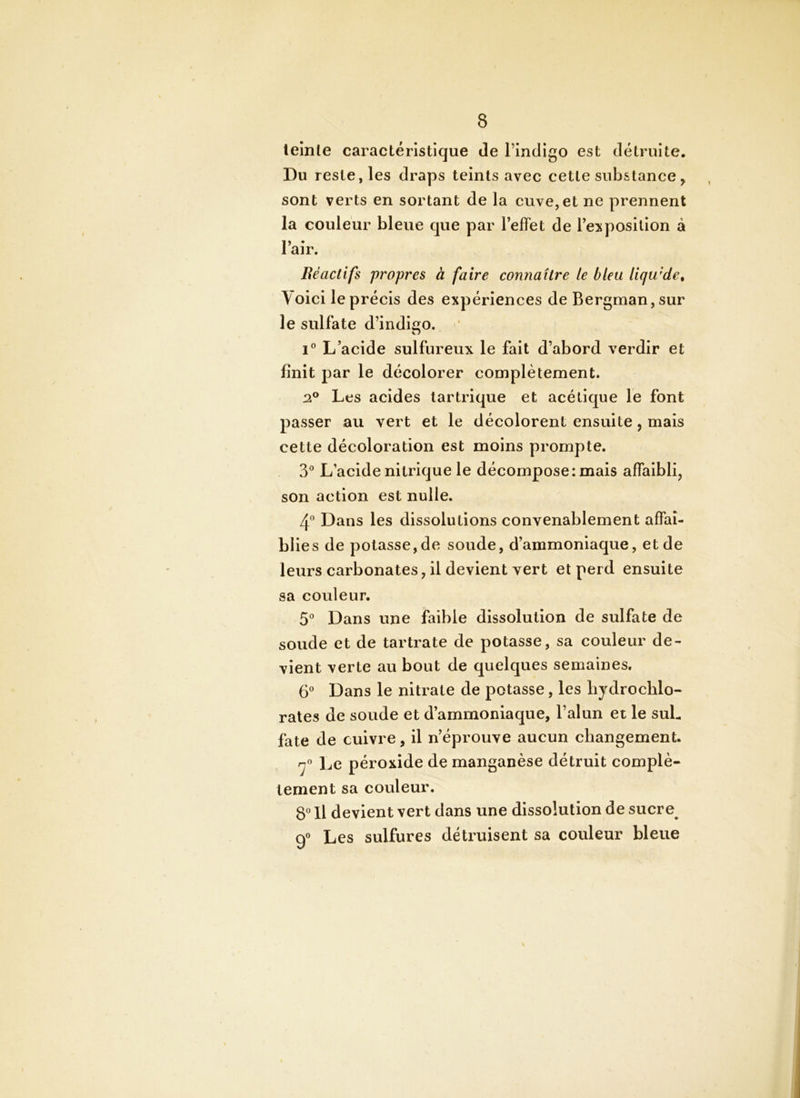 teinte caractéristique de l’indigo est détruite. Du reste, les draps teints avec cette substance , sont verts en sortant de la cuve, et ne prennent la couleur bleue que par TefFet de l’exposition à l’air. Réactifs propres à faire connaître le bleu liqu'de. Voici le précis des expériences de Bergman, sur le sulfate d’indigo. 1® L’acide sulfureux le fait d’abord verdir et finit par le décolorer complètement. 2^ Les acides tartrique et acétique le font passer au vert et le décolorent ensuite, mais cette décoloration est moins prompte. 3*^ L’acide nitrique le décompose: mais affaibli, son action est nulle. Dans les dissolutions convenablement affaî- bl ies de potasse,de soude, d’ammoniaque, et de leurs carbonates, il devient vert et perd ensuite sa couleur. 5° Dans une faible dissolution de sulfate de soude et de tartrate de potasse, sa couleur de- vient verte au bout de quelques semaines. G'’ Dans le nitrate de potasse, les bydrocblo- rates de soude et d’ammoniaque, l’alun et le suL fate de cuivre, il n’éprouve aucun changement. 'y” Le péroxide de manganèse détruit complè- tement sa couleur. S Il devient vert dans une dissolution de sucre^ g® Les sulfures détruisent sa couleur bleue