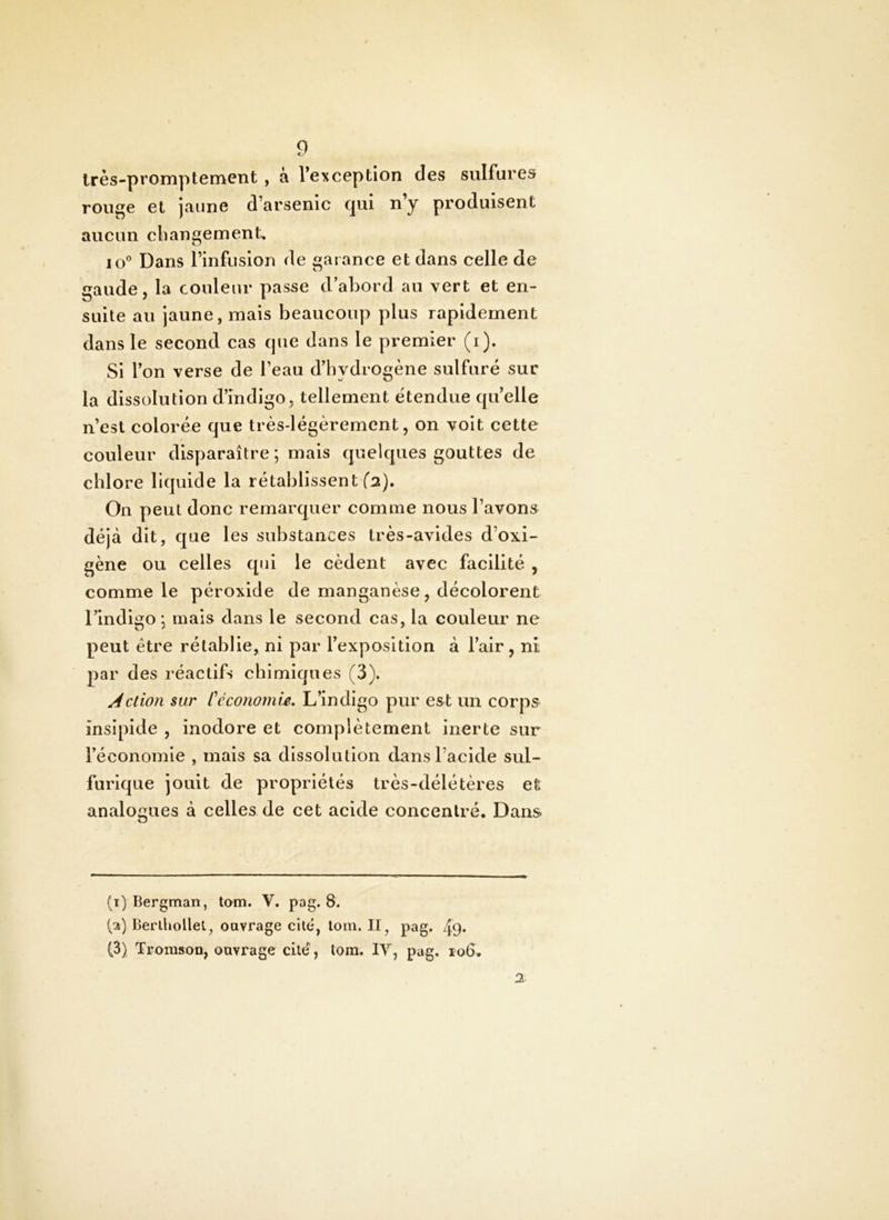Irès-promptement , à Veiiception des sulfures rouge et jaune d’arsenic qui n’y produisent aucun cbangement, lo® Dans l’infusion de garance et dans celle de gaude, la couleur passe d’abord au vert et en- suite au jaune, mais beaucoup plus rapidement dans le second cas que dans le premier (i). Si l’on verse de l’eau d’hydrogène sulfuré sur la dissolution d’indigo, tellement étendue quelle n’est colorée que très-légèrement, on voit cette t couleur disparaître; mais quelques gouttes de chlore liquide la rétablissent fa). On peut donc remarquer comme nous l’avons déjà dit, c[ue les substances très-avides d’oxi- gène ou celles qui le cèdent avec facilité , comme le péroxide de manganèse, décolorent l’indigo; mais dans le second cas, la couleur ne peut être rétablie, ni par l’exposition à l’air, ni par des réactifs chimiques (3). Action sur CéconornU. L’indigo pur est un corps insipide , inodore et complètement inerte sur l’économie , mais sa dissolution dans l’acide sul- furicjue jouit de propriétés très-délétères et analogues à celles de cet acide concentré. Dans (1) Bergman, tom. V. pag. 8. (2) Berltiollel, ouvrage cite, loin. II^ pag. 49* (3) Tromson, ouvrage cité, lom. lY, pag, ro6. a