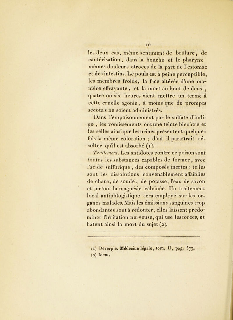 lO les deux cas, même sentiment de brûlure, de cautérisation, dans la bouche et le pharynx mêmes douleurs atroces de la part de Testomac et des intestins. Le pouls est à peine perceptible, les membres froids, la fice altérée d’une ma- nière effrayante , et la mort au bout de deux , quatre ou six heures vient mettre un terme à cette cruelle agonie , à moins que de prompts secours ne soient administrés. Dans l’empoisonnement par le sulfate d’indi- go , les vomissements ont une teinte bleuâtre et les selles ainsique les urines présentent quelque- fois la même coloration ; d’où il paraîtrait ré- sulter qu’il est absorbé (r\ Traitement, Les antidotes contre ce poison sont toutes les substances capables de former, avec l’acide sulfurique , des composés inertes : telles sont les dissolutions convenablement affaiblies de chaux, de soude , de potasse, l’eau de savon et surtout la magnésie calcinée. Un traitement local antiphlogistique sera employé sur les or- ganes malades. Mais les émissions sanguines trop abondantes sont à redouter*, elles laissent prédo miner l’irritation nerveuse, qui use lesforces, et hâtent ainsi la mort du sujet (a). (1) Devergie. Miîdecîne légale, tom. II, pag. 577, (2) Idem,