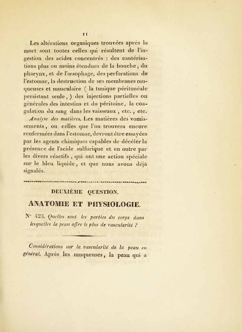 Les altérations organiques trouvées après la mort sont toutes celles qui résultent de l’in- gestion des acides concentrés : des cautérisa- O tions plus ou moins étendues de la bouche, du pharynx, et de l’oesophage, des perforations de l’estomac, la destruction de ses membranes mu- queuses et musculaire ( la tunique péritonéale persistant seule, ) des injections partielles ou générales des intestins et du péritoine, la coa- gulation du sang dans les vaisseaux , etc. , etc. Analyse des matières. Les matières des vomis- sements , ou celles que l’on trouvera encore renfermées dans l’estomac, devront être essayées par les agents chimiques capables de décélerla présence de l’acide sulfurique et en outre par les divers réactifs , qui ont une action spéciale sur le bleu liquide , et que nous avons déjà signalés. DEUXIÈME QUESTION. ANATOMIE ET PHYSIOLOGIE. N® 423. Quelles sont les parties du corps dans lesquelles la peau offre le plus de vascularité ? Considérations sur la vascularité de la peau en général. Après les muqueuses, la peau qui a