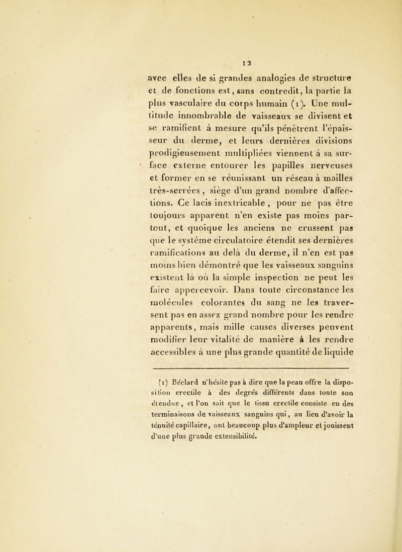 avec elles de si Grandes analogies de structure O O et de fonctions est, sans contredit, la partie la plus vasculaire du corps humain (i). Une mul- titude innombrable de vaisseaux se divisent et se ramifient à mesure qu’ils pénètrent l’épais- seur du derme, et leurs dernières divisions prodigieusement multipliées viennent à sa sur- face externe entourer les papilles nerveuses et former en se réunissant un réseau à mailles très-serrées , siège d’un grand nombre d’affec- tions. Ce lacis inextricable , pour ne pas être toujours apparent n’en existe pas moins par- tout, et quoique les anciens ne crussent pas que le système circulatoire étendit ses dernières ramifications au delà du derme, il n’en est pas moins bien démontré que les vaisseaux sanguins existent là où la simple inspection ne peut les faire appei cevoir. Dans toute circonstance les molécules colorantes du sang ne les traver- sent pas en assez grand nombre pour les rendre apparents, mais mille causes diverses peuvent modifier leur vitalité de manière à les rendre accessibles à une plus grande quantité de liquide (i) Eëclard n'hësile pas a dire que la peau offre la dispo- sition erectile à des degre's différents dans tonie son ëtendue, et l’on sait que le tissu erectile consiste en des terminaisons de vaisseaux sanguins qui, au lieu d’avoir la tënuilé capillaire, ont beaucoup plus d’ampleur et jouissent d’une plus grande extensibilité'.