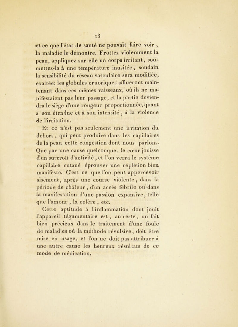 ce que l’état de santé ne pouvait faire voir , la maladie le démontre. Frottez violemment la peau, appliquez sur elle un corps Irritant, sou- mettez-la à une température inusitée, soudain la sensibilité du réseau vasculaire sera modifiée, exaltée', les globules cruorlques afflueront maim tenant dans*ces mêmes vaisseaux, où ils ne ma- nifestaient pas leur passage, et la partie devien- dra le siège dune rougeur proportionnée, quant à son étendue et à son intensité , à la violence de l’irritation. Et ce n’est pas seulement une irritation du dehors^ qui peut produire dans les capillaires de la peau celte congestion dont nous parlons. Que par une cause quelconque, le cœur jouisse d’un surcroît d’activité , et l’on verra le système capillaire cutané éprouver une réplélion bien manifeste. C’est ce que l’on peut appercevoir aisément, après une course violente, dans la jvériode de chaleur, d’un accès fébrile ou dans la manifestation d’une passion expansive, telle que l’amour , la colère , etc. Cette aptitude à 1 inflammation dont jouit l’appareil tégumentaire est , au reste , un fait bien précieux dans le traitenient d’une foule de maladies où la méthode révulsive, doit être mise en usage, et l’on ne doit pas attribuer à une autre cause les heureux résultats de ce mode de médication.