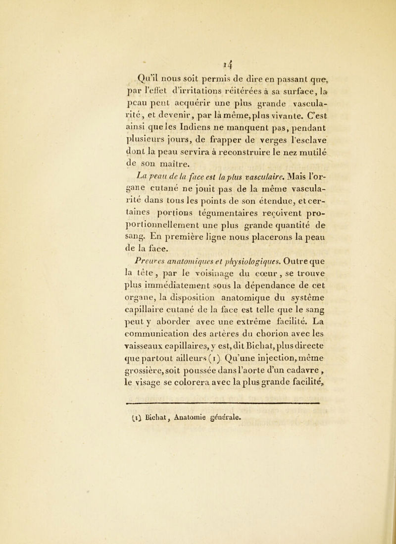 Qu'il nous soit permis de dire en passant que^ par l’effet d’irritations réitérées à sa surface, la peau peut acquérir une plus grande vascula- rité, et devenir, par là même,plus vivante. Cest ainsi que les Indiens ne manquent pas, pendant plusieurs jours, de frapper de verges l’esclave dont la peau servira à reconstruire le nez mutilé de son maître. La peau de la face est la plus vasculaire. Mais l’or- gane cutané ne jouit pas de la même vascula- rité dans tous les points de son étendue, et cer- taines portions tégumentaires reçoivent pro- ])ortionnellement une plus grande quantité de sang. En première ligne nous placerons la j)eau de la face. Preu f'cs anatomiques et physiologiques. Outre que la tête, par le voisinage du cœur , se trouve plus immédiatement sous la dépendance de cet organe, la disposition anatomique du système capillaire cutané de la face est telle que le sang peut y aborder avec une extrême facilité. La communication des artères du cliorion avec les vaisseaux capillaires, y est, dit Blcbat, plus directe que partout ailleurs (i). Qu’une Injection,même grossière, soit poussée dans l’aorte d’un cadavre , le visage se colorera avec la plus grande facilité,, Çii Bichat, Anatomie gdaërale.