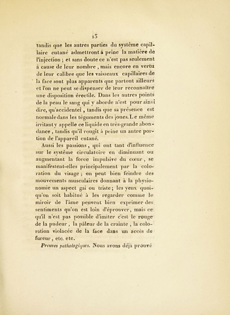 tandis que les autres parties du système capil- laire cutané admettront à peine la matière de Tinjeclion ; et sans doute ce n’est pas seulement à cause de leur nombre , mais encore en vertu de leur calibre que les vaisseaux ca P111 air es de la face sont plus apparents que partout ailleurs et l’on ne peut se dispenser de leur reconnaître une disposition érectile. Dans les autres points de la peau le sang qui y aborde n’est pour ainsi dire, qu’accidentel , tandis que sa présence est normale dans les téguments des joues. Le meme irritant y appelle ce liquide en très-grande abon- dance , tandis qu’il rougit à peine un autre por- tion de l’appareil cutané. Aussi les passions , qui ont tant d’influence sur le système circulatoire en diminuant ou augmentant la force impulsive du cœur , se manifestent-elles principalement par la colo- ration du visage ; on peut bien feindre des mouvements musculaires donnant à la physio- nomie un aspect gai ou triste ; les yeux quoi- qu’on soit habitué à les regarder comme le miroir de lame peuvent bien exprimer des sentiments qu’on est loin d’éprouver, mais ce qu’il n’est pas possible d’imiter c’est le rouge de la pudeur, la pâleur de la crainte , la colo- ration violacée de la face dans un accès de fureur, etc. etc. Preuves pathologiques, Nous avons déjà prouvé