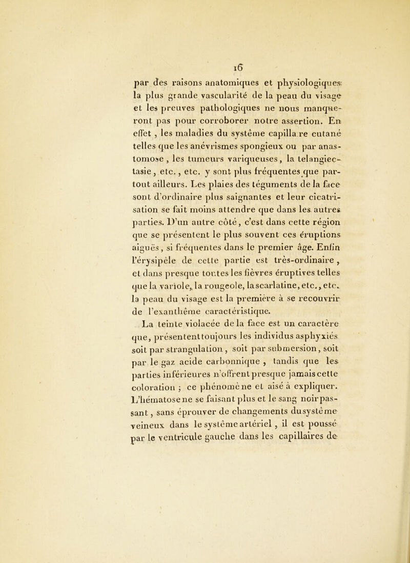 par des raisons anatomiques et physiologiques; la plus grande vascularité de la peau du visage et les preuves pathologiques ne nous manque- ront pas pour corroborer notre assertion. En effet 5 les maladies du système capilla re cutané telles que les anévrismes spongieux ou y)ar anas- tomose , les tumeurs variqueuses, la telangiec- tasie, etc. 5 etc. y sont plus fréquentes que par- tout ailleurs. Les plaies des téguments de la face sont d’ordinaire plus saignantes et leur cicatri- sation se fait moins attendre que dans les autres parties. D’un autre côté, c’est dans cette région que se présentent le plus souvent ces éruptions aiguës, si fréquentes dans le premier âge. Enfin l’érysipèle de cette partie est très-ordinaire , et dans presque toutes les fièvres éruptives telles que la variole,, la rougeole, lascarlatine, etc., etc., la peau du visage est la première à se recouvrir de l’exanlhêrae caractéristique. La teinte violacée delà face est un caractère que, présententtoujours les individus asphyxiés soit par strangulation , soit par submersion, soit par le gaz acide carbonnique , tandis que tes parties inférieures n’offrent presque jamais celle coloration ; ce phénomène et aisé à expliquer. L’hématose ne se faisant plus et le sang noir pas- sant , sans éprouver de changements dusystéme veineux dans le système artériel , il est poussé par le ventricule gauche dans les capillaires de