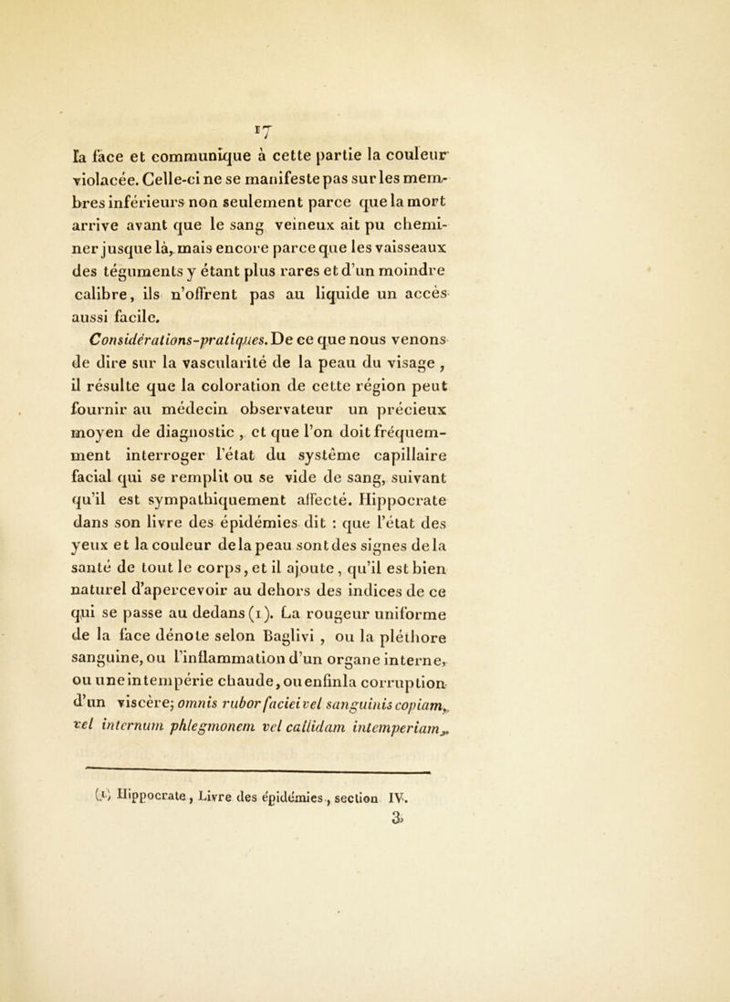 la face et communique à cette partie la couleur violacée. Celle-ci ne se manifeste pas sur les mem- bres Inférieurs non seulement parce que la mort arrive avant que le sang, veineux ait pu chemi- ner jusque là, mais encore parce que les vaisseaux des téguments y étant plus rares et d’un moindre calibre, ils n’offrent pas au liquide un accès aussi facile, Considérations-pratiques,T)e ce que nous venons* de dire sur la vascularité de la peau du visage , il résulte que la coloration de cette région peut fournir au médecin observateur un précieux moyen de diagnostic , et que l’on doit fréquem- ment interroger l’état du système capillaire facial qui se remplit ou se vide de sang, suivant qu’il est sympathiquement affecté. Hippocrate dans son livre des épidémies dit : que l’état des yeux et la couleur de la peau sont des signes delà santé de tout le corps, et il ajoute, qu’il est bien naturel d’apercevoir au dehors des indices de ce qtii se passe au dedans (i). La rougeur uniforme de la face dénote selon Baglivi , ou la pléthore sanguine, ou l’inüammation d’un organe interne, ou une intempérie chaude, ou enfinla corruption d’un viscèrcj omnis rubor facieivel sanguinis copiam^. vel internum phlegmonem vcl cailidam intemperiarn^ Cl Hippocrate, Livre des épidémies., section IV. 3>