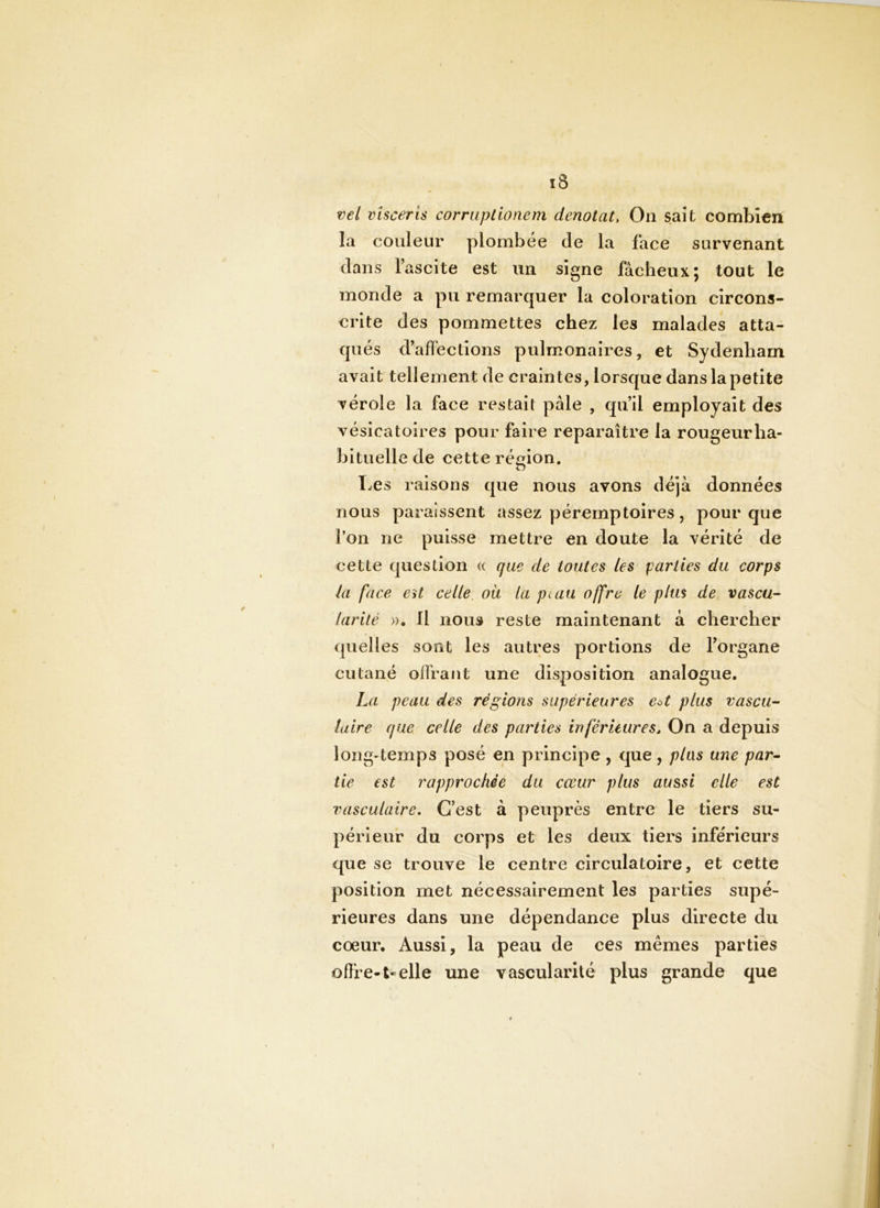 ï3 vel vlscerh corruptionem dénotât. On sait combien la couleur plombée de la face survenant dans l’ascite est un signe fâcheux; tout le monde a pu remarquer la coloration circons- crite des pommettes chez les malades atta- qués d’afïections pulmonaires, et Sydenham avait tellement de craintes, lorsque danslapetite vérole la face restait pâle , qu’il employait des vésicatoires pour faire reparaître la rougeur ha- bituelle de cette région. , n I.es raisons que nous avons déjà données nous paraissent assez péremptoires, pour que l’on ne puisse mettre en doute la vérité de cette question « que de toutes les parties du corps la face Cyt celle, ou la ptau offre le pim de vascu- larité »• Il nous reste maintenant à chercher quelles sont les autres portions de l’organe cutané olfrant une disposition analogue. La peau des réglons supérieures eU plus vascu- laire que celle des parties inféruures. On a depuis long-temps posé en principe , que , plus une par- tie est rapprochée du cœur plus aussi elle est vasculaire. C’est à peuprès entre le tiers su- périeur du corps et les deux tiers inférieurs que se trouve le centre circulatoire, et cette position met nécessairement les parties supé- rieures dans une dépendance plus directe du coeur. Aussi, la peau de ces mêmes parties oflie-t-elle une vascularité plus grande que