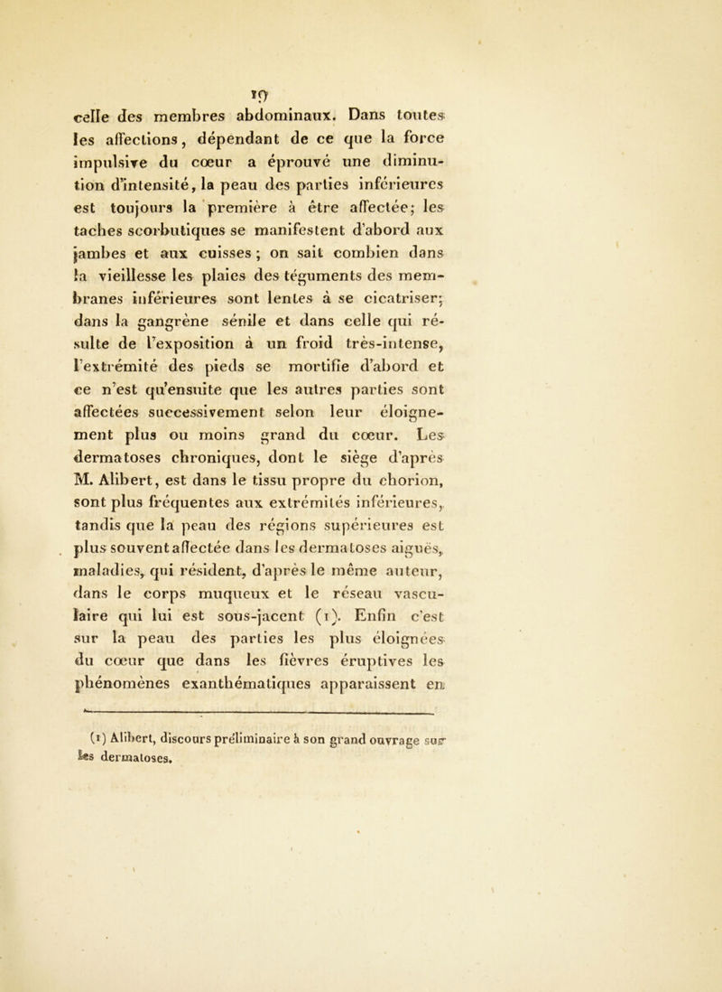 If) celle des membres abdominaux. Dans toutes les affections, dépendant de ce que la force impulsire du coeur a éprouvé une diminu- tion dmtensité, la peau des parties inférieures est toujours la première à être affectée; les taches scorbutiques se manifestent d’abord aux jambes et aux cuisses ; on sait combien dans ta vieillesse les plaies des téguments des mem- branes inférieures sont lentes à se cicatriser; dans la gangrène sénile et dans celle qui ré- sulte de Texposition à un froid très-intense, Textrémité des pieds se mortifie d’abord et ce n’est qu’ensuite que les autres parties sont affectées successivement selon leur éloigne- ment plus ou moins grand du cœur. Les dermatoses chroniques, dont le siège d’après M. Alibert, est dans le tissu propre du chorion, sont plus fréquentes aux extrémités inférieures, tandis que la’ peau des régions supérieures est plus souvent afîectée dans les dermatoses aiguës, maladies, qui résident, d’après le même auteur, dans le corps muqueux et le réseau vascu- laire qui lui est sous-jacent (i). Enfin c’est sur la peau des parties les plus éloignées du cœur que dans les fièvres éruptives les phénomènes exanthématiques apparaissent en (t) Alibert, dlscoars prëliminaire h son grand ouvrage sur ies dermatoses. \ I