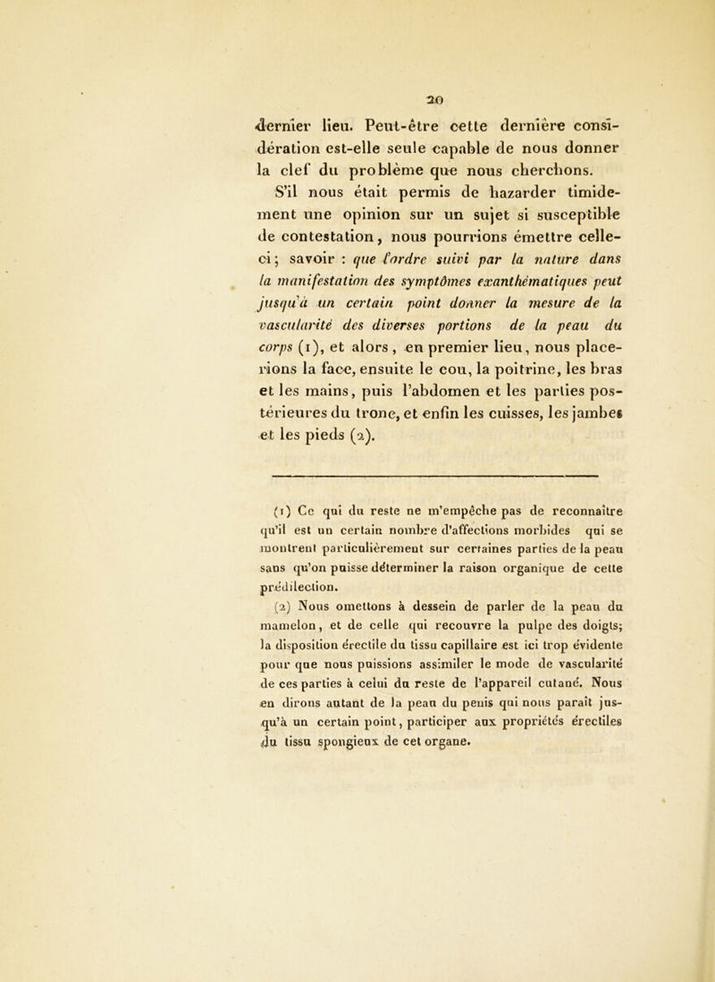 «dernier lieu. Peut-être cette dernière consi- dération est-elle seule capable de nous donner la clef du problème que nous cherchons. S’il nous était permis de hazarder timide- ment une opinion sur un sujet si susceptible de contestation, nous pourrions émettre celle- ci ; savoir : cfue l'ordre suivi par la nature dans la manifestation des symptômes exanthématiques peut jusqu à un certain point donner la mesure de la vascularité des diverses portions de la peau du corps (i), et alors , en premier lieu, nous place- rions la face, ensuite le cou, la poitrine, les bras et les mains, puis l’abdomen et les parties pos- térieures du tronc, et enfin les cuisses, les jambes et les pieds (2). (r) Ce qui du reste ne m’empêche pas de reconnaître qu’il est un certain nombre d’affections morbides qui se montrent parliculièrement sur certaines parties delà peau sans qu’on paisse déterminer la raison organique de cette prédilection. (2) Nous omettons à dessein de parler de la peau du mamelon, et de celle qui recouvre la pulpe des doigts; la disposition érectile du tissu capillaire est ici trop évidente pour que nous puissions assimiler le mode de vascularité de ces parties à celui du reste de l’appareil cutané. Nous en dirons autant de la peau du pénis qui nous paraît jus- qu’à un certain point, participer aux propriétés érectiles du tissu spongieux de cet organe.