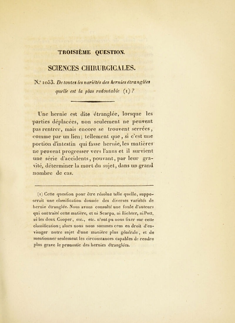 TROISIÈME QUESTION, SCIENCES CHIRURGICALES. iN.” io53. De toutes les variétés des hernies étra nglées quelle est la plus redoutable (i) ? Une hernie est dite étranglée, lorsque les parties déplacées, non seulement ne peuvent pas rentrer, mais encore se trouvent serrées , comme par un lien; tellement que, si c’est une portion d’intestin qui fasse hernie, les matières ne peuvent progresser vers l’anus et il survient une série d’accidents, pouvant, par leur gra- vité, déterminer la mort du sujet, dans un grand nombre de cas. (i) Celle qneslioQ pour être rësolae telle quelle, suppo- serait une classification dounëe des diverses variëte's de hernie ëlranglëe. Nous avons consultë une foule d’auteurs qui onttraitë cette matière, et ni Searpa, ni Bichter, niPott, ni les deux Cooper, etc., etc. n’ont pu nous fixer sur celle classification ; alors nous noos sommes crus endroit d’en- visager notre sujet d’une manière plus gënërale , et de mentionner seulement les cireonstances capables de rendre plus grave le pronostic des hernies ëtranglëes.