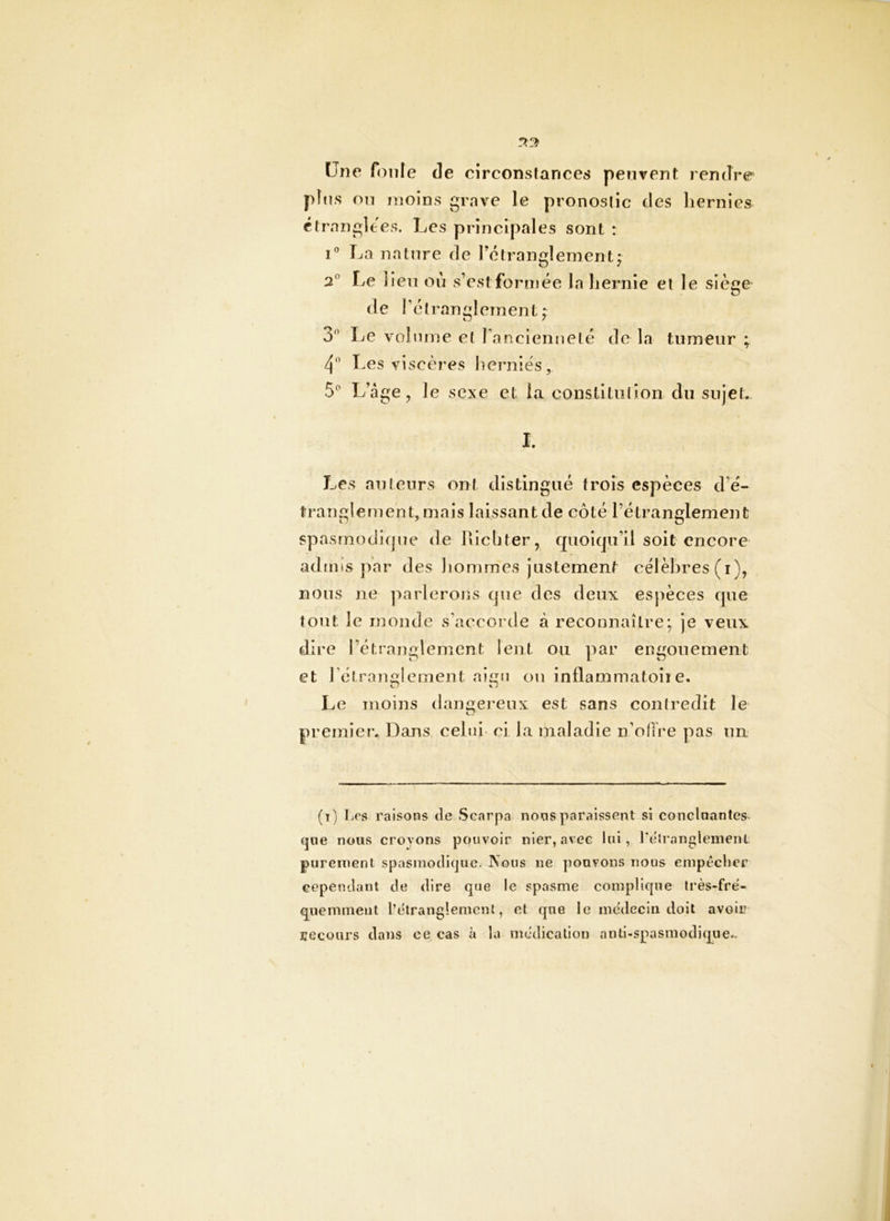 «vo> Une foule de circonstances peuvent rendre pins on moins grave le pronostic des hernies étranglées. Les principales sont : La nature de l’étranglement 2® Le lieu où s’est formée la hernie et le siège de réîran:?îernent ; tj / 3*’ Le volume et l anciennelé de la tumeur ; 4 Les viscères herniés, 5^ L’âge, le sexe et la constitiilion du sujet. I. Les auteurs ont distingué trois espèces d’é- tranglement, mais laissant de côté l’étranglement spasrnodi(|ue de hlcbter, cpiolcju’il soit encore admis par des hommes justement célèbres (i), nous ne j^arlerons que des deux espèces que tout le monde s’accorde à reconnaître; je veux dire l’étranglement lent ou par engouement et rétranglement aigu ou inflammatoiîe. Le moins daimereux est sans contredit le premier. Dans celui ci la maladie n’ofTre pas un (i) Les raisons de Scarpa noos paraissent si conclnantes^ (]oe nous croyons pouvoir nier, avec lui, Leiranglemenl purement spasmodique. Nous ne pouvons nous einpécber cependant de dire que le spasme complique Irès-fre'* q^iiemrnent l’tUranglement, et que le médecin doit avoir recours dans ce cas à la médication anti-spasmodique..