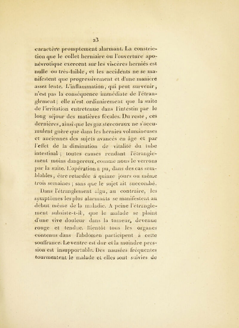 earactèî^e proiiiptenient alarojaiil. La conslric- lion que le collet licrniaire ou rouvcj’ture apo- névrotique exercent sur les viscères herniés est nulle ou très-faible, et les accidents ne se ma- nifestent que progressivement et d’une manière assez lente. L’inflammation, qui peut survenir, ji’est pas la conséquence immédiate de Fétran- ^lernent; elle n’est ordinairement que la suite de l’iri'italion entretenue dans 1 intestin par le long séjour des matières fécales. Du reste, ces dernières, ainsi que les gaz slercoraux ne s’accu- mulent guère que dans les hernies volumineuses et anciennes des sujets avancés en âge et par l’elfet de ia diminution de vitalité du tube intestinal ; toutes causes rendant Fétrangle- iiient moins dangereux, comnie nous le verrons par la suite. L’opération a pu, dans des cas sem- blables, être retardée à quinze jours ou même trois semaines ; sans (pâe le sujet ait succombé. Dans rétranglcinent aigu, au contraire, les symptômes les plus alarmants se maiiifesteiit au début méine de la maladie. A ])eine l’étrangle- ment snbsiste-t-il, que le malade se plaint d’une vive douleur dans la tumeur^, devenue rouge et tendue, bientôt tous les organes contenus dans Fabdomen participent à celte soufrrance. Le ventre est dur et la moindre pres- sion est Insupportable. Des nausées fréquentes tourmenleat le malade et elles sont suivies Je