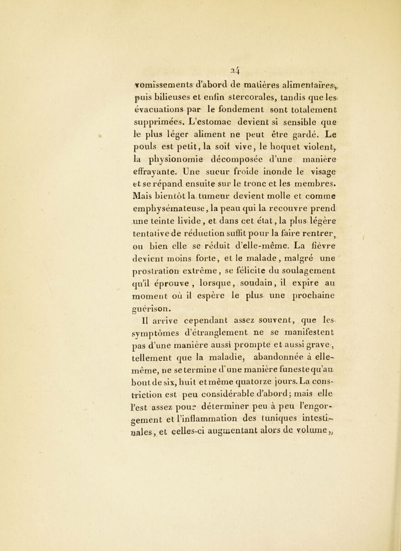 vomissements d’abord de matières alimentaires^ puis bilieuses et enfin stercorales, tandis que les évacuations par le fondement sont totalement supprimées. L’estomac devient si sensible que 1-e plus léger aliment ne peut être gardé. Le pouls est petit, la soif vive, le hoquet violent^ la physionomie décomposée d’une manière effrayante. Une sueur froide inonde le visage et se répand ensuite sur le tronc et les membres. Mais bientôt la. tumeur devient molle et comme emphysémateuse, la peau qui la recouvre prend une teinte livide, et dans cet état, la plus, légère tentative de réduction suffit pour la faire rentrer^ ou bien elle se réduit d’elle-même. La fièvre devient moins forte , et le malade, malgré une prostration extrême, se lëliclte du soulagement qu’il éprouve, lorsqiie, soudain, il expire au moment où il espère le plus une prochaine guérison. Il arrive cependant assez souvent, que les. symptômes d’étranglement ne se manifestent pas d’une manière aussi prompte et aussi grave , tellement que la maladie, abandonnée à elle- même, ne se termine d’une manière funeste qu’au bout de six, huit etmême quatorze jours.La cons- triction est peu considérable d’abord; mais elle fest assez pour déterminer peu à peu l’engor- gement et l’inflammation des tuniques Intestii- nales, et celles-ci auguientant alors de volume,,