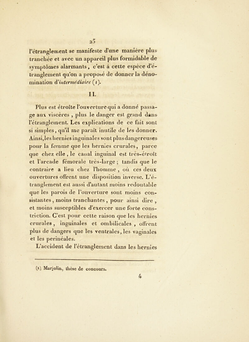 rétranglement se manifeste d’une manière plus tranchée et avec un appareil plus formidable de symptômes alarmants , c’est à cette espèce d’é- tranglement qu’on a proposé de donner la déno- mination Intermédiaire (i). IL Plus est étroite l’ouverture qui a donné passa- ge aux viscères , plus le danger est grand dans l’étranglement. Les explications de ce fait sont si simples, qu’il me paraît inutile de les donner. Ainsi,les hernies inguinales sont plus dangereuses- pour la femme que les hernies crurales, parce que chez elle , le canal inguinal est très-é^roît et l’arcade fémorale très-large ; tandis que le contraire a lieu chez l’homme , où ces deux ouvertures offrent une disposition inverse. L’é- tranglement est aussi d’autant moins redoutable que les parois de l’ouverture sont moins con- sistantes , moins tranchantes , pour ainsi dire , et moins susceptibles d’exercer une forte cons- tri ction. C’est pour cette raison que les hernies crurales, inguinales et ombilicales , offrent plus de dangers que les ventrales, les vaginales et les périnéales. L’accident de l’étranglement dans les hernies 5^1 ), MarjoHa, thèse de concoars» 4