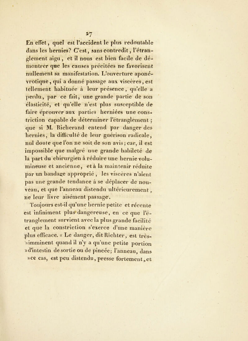 37 i En effet, quel est l’accident le plus redautable dans les hernies? C’est, sans contredit, l’étran- glement aigu , et il nous est bien facile de dé- montrer que les causes précitées ne favorisent nullement sa manlfeslation. L’ouverture aponé- vrotiquè, qui a donné passage aux viscères , est tellement habituée à leur présence, qu’elle a perdu, par ce fait, une grande partie de son élasticité, et qu’elle n’est plus susceptible de faire éprouver aux parties herniées une cons- triction capable de déterminer l’étranglement ; que si M. Richerand entend par danger des hernies, la difficulté de leur guérison radicale, nul doute que l’on ne soit de son avis ; car, il est impossible que malgré une grande habileté de la part du chirurgien à réduire une hernie volu- mineuse et ancienne, et à la maintenir réduite par un bandage approprié , les viscères n’aient pas une grande tendance à se déplacer de nou- veau, et que l’anneau distendu ultérieurement, ne leur livre aisément passage. Toujours est-il qu’une hernie petite et récente est infiniment plus dangereuse, en ce que l’é- tranglement survient avec la plus grande facilité et que la constriction s’exerce d’une manière plus efficace. « Le danger, ditRichter, est très- ))imminent quand il n’y a qu’une petite portion «d’intestin de sortie ou de pincée; l’anneau, dans «ce cas, est peu distendu, presse fortement j,efe