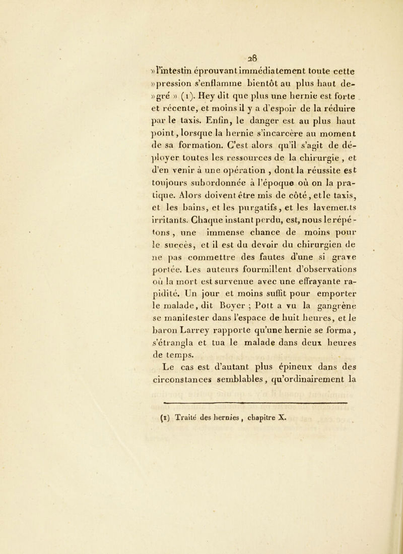 ^8 »rmtestîn éprouvant immédiatement toute cette ))pression s’enflamme bientôt au plus haut de- ))gré )) (i). Hey dit que plus une hernie est forte et récente, et moins il y a d’espoir de la réduire parle taxis. Enfin, le danger est au plus haut point, lorsque la hernie s’incarcère au moment de sa formation. C’est alors qu’il s’agit de dé- ployer toutes les ressources de la chirurgie , et d’en venir à une opération , dont la réussite est toujours subordonnée à l’époque où on la pra- tique. Alors doivent être mis de côté, etle taxis, et les bains, et les purgatifs, et les lavements irritants. Chaque instant perdu, est, nous le répé- tons , une Immense chance de moins pour le succès, et il est du devoir du chirurgien de ne pas commettre des fautes d’une si grave portée. Les auteurs fourmillent d’observations où la mort est survenue avec une effrayante ra- pidité, Un jour et moins suffit pour emporter le malade, dit Boyer ; Pott a vu la gangrène se manifester dans l’espace de huit heures, et le baron Larrey rapporte qu’une hernie se forma, s’étrangla et tua le malade dans deux heures de temps. Le cas est d’autant plus épineux dans des circonstances semblables, qu’ordinairement la (*) (*) Traite des hernies , chapitre X.