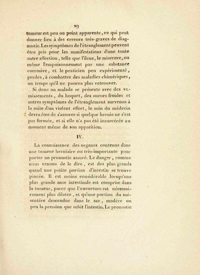 ttimeur est.peii ou point apparente, oe qui peut donner Heu à des erreurs très-graves de diag- nostic.Les symptômes de rétranglement peuvent être pris pour les manifestations d’une toute autre afTection , telle que TileuSjle miserere,ou même l’empoisonnement par une substance corrosive , et le praticien peu expérimenté , perdra , à combattre des maladies chimériques , un temps qu’il ne pourra plus retrouver. Si donc un malade se présente avec des vo- missements , du hoquet, des sueurs froides et autres symptômes de l’élranglemeiit survenus à la suite d’un violent effort, le soin du médecin devra être de s’assurer si quelque hernie ne s’est pas formée, et si elle n’a pas été Incarcérée au moment même de son apparition. IV. La connaissance des organes contenus dans O une tumeur herniaire est très-imporlante pour porter un pronostic assuré. Le danger , comme nous venons de le dire , est des plus grands quand une petite portion d’intestin se trouve pincée. Il est moins considérable lorsqu’une plus grande anse intestinale est comprise dans la tumeur, parce que l’ouverture est nécessai- rement plus dilatée , et qu’une portion du mé- sentère descendue dans le sac , modère un peu la pression que subit l’intestin. Le pronostic