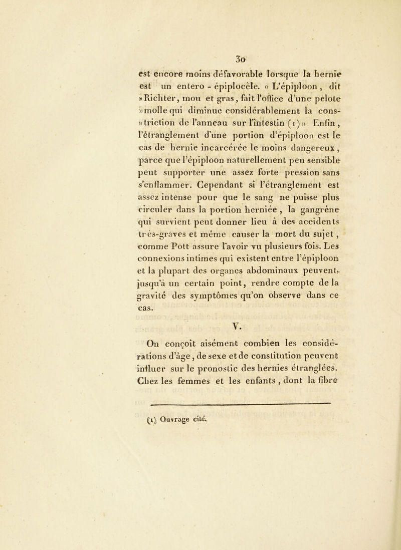 est encore moins défavorable lorsque la hernie est un entero - épiplocèle, a L’épiploon , dit » Pii ch ter, mou et iî;r as, fait l’office d’une pelote ))molIecrui diminue considérablement la cons- ))triclion de l’anneau sur l’intestin (i)» Enfin, Pétranglement d’une portion d’épiploon est le cas de hernie incarcérée le moins dangereux , parce que l’épiploon naturellement peu sensible peut supporter une assez forte pression sans s’enflammer. Cependant si l’étranglement est assez intense pour que le sang ne puisse plus circuler dans la portion herniée , la gangrène qui survient peut donner Heu à des accidents très-graves et même causer la mort du sujet , comme Polt assure Pavoir vu plusieurs fois. Les connexions intimes qui existent entre l’épiploon et la plupart des organes abdominaux peuvent,, jusqu’à un certain point, rendre compte delà gravité des symptômes qu’on observe dans ce cas. V. On conçoit aisément combien les considé- rations d’âge, de sexe et de constitution peuvent influer sur le pronostic des hernies étranglées. Chez les femmes et les enfants , dont la fibre Ouvrage cil4