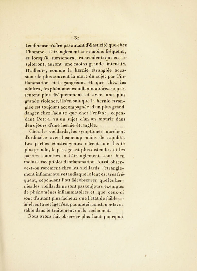 tendîneusè n’offre pas autant d’elastîcite que chez l’homme, Tëtranglement sera moins fréquent, et lorsqu’il surviendra, les accidents qui en ré- sulteront, auront une moins grande intensité. D’ailleurs, comme la hernie étranglée occa- sione le plus souvent la mort du sujet par l’in- ïlammation et la gangrène , et que chez les adultes, les phénomènes inflammatoires se pré- sentent plus fréquemment et avec une plus grande violence, il s’en suit que la hernie étran- glée est toujours accompagnée d’un plus grand danger chez l’adulte que cliez l’enfant, cepen- dant Pott a vu un sujet d’un an mourir dans deux jours d’une hernie étranglée. Chez les vieillards, les symptômes marchent d’ordinaire avec beaucoup moins de rapidité. Les parties constringentes offrent une laxité plus grande, le passage est plus distendu , et les parties soumises à l’étranglement sont bien moins susceptibles d’inflammation. Aussi, obser- ve-t-on rarement chez les vieillards l’étrangle- ment inflammatoire tandis que le lent est très fré« quent, cependant Pott fait observer quelesher- niesdes vieillards ne sont pas toujours exemptes de phénomènes inflammatoires et que ceux-ci sont d’autant plus fâcheux que l’état de faiblesse inhérent à cetâge n’est pas une circonstance favo- rable dans le traitement qu’ils réclament. Nous avons fait observer plus haut pourquoi