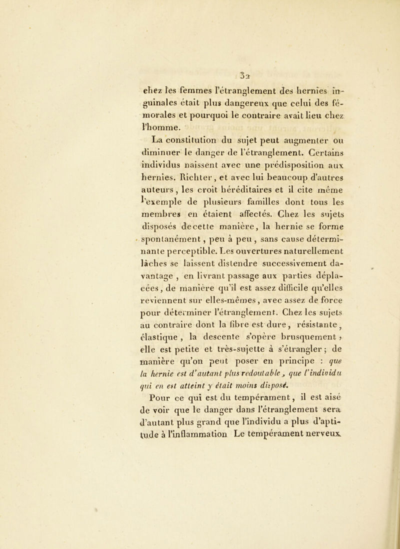 3 2' cliez les femmes l’étranglement des hernies în guinales était plus dangereux que celui des fé- morales et pourquoi le contraire avait Heu chez l’homme. La constitution du sujet peut augmenter ou diminuer le danger de l’étranglement. Certains individus naissent avec une prédisposition aux hernies. Richter, et avec lui beaucoup d’autres auteurs , les croit héréditaires et il cite même d’exemple de plusieurs familles dont tous les membres en étaient affectés. Chez les svijets disposés de cette manière, la hernie se forme « spontanément, peu à peu , sans cause détermi- nante perceptible. Les ouvertures naturellement lâches se laissent distendre successivement da- vantage , en livrant passage aux parties dépla- cées, de manière qu’il est assez difficile qu’elles reviennent sur elles-mêmes, avec assez de force pour déterminer l’étranglement. Chez les sujets au contraire dont la fibre est dure, résistante^ élastique , la descente s’opère brusquement ? elle est petite et très-sujette à s’étrangler; de manière qu’on peut poser en principe : que la hernie est d*autant plus redoutable^ que rindividu qui en est atteint y était moins disposé. Pour ce qui est du tempérament, il est aisé de voir que le danger dans l’étranglement sera d’autant plus grand que l’individu a plus d’apti- tude à rinHammation Le tempérament nerveux^