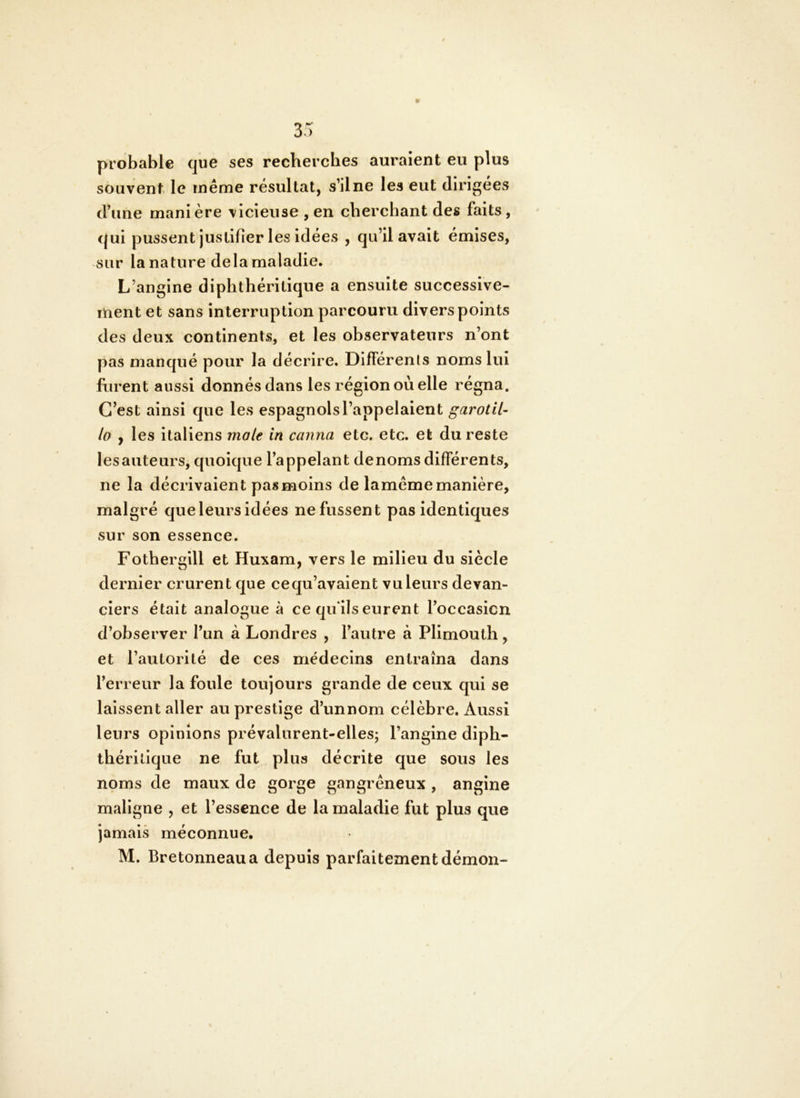 probable que ses recherches auraient eu plus souvent le même résultat, s’ilne les eut dirigées d’une manière vicieuse , en cherchant des faits , qui pussent justifier les idées , qu’il avait émises, sur la nature delà maladie. L’angine diphthéritique a ensuite successive- ment et sans interruption parcouru divers points des deux continents, et les observateurs n’ont pas manqué pour la décrire. Différents noms lui frirent aussi donnés dans les région où elle régna. C’est ainsi que les espagnols l’appelaient garotil- lo y les italiens mole in canna etc. etc. et du reste les auteurs, quoique l’appelant de noms différents, ne la décrivaient pas moins de lameme manière, malgré queleurs idées ne fussent pas identiques sur son essence. Fothergill et Huxam, vers le milieu du siècle dernier crurent que cequ’avaient vu leurs devan- ciers était analogue à ce qu ils eurent l’occasicn d’observer l’im à Londres , l’autre à Plimouth, et l’autorité de ces médecins entraîna dans l’erreur la foule toujours grande de ceux qui se laissent aller au prestige d’unnom célèbre. Aussi leurs opinions prévalurent-elles; l’angine diph- thérilique ne fut plus décrite que sous les noms de maux de gorge gangreneux , angine maligne , et l’essence de la maladie fut plus que jamais méconnue, M. Bretonneau a depuis parfaitement démon-