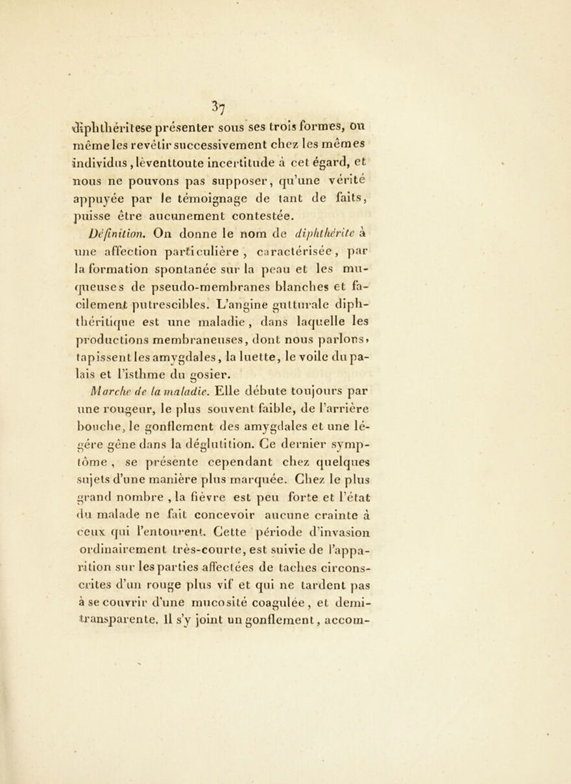 Æpluliëritese présenter sous ses trois formes, ou même les revêtir successivement chez les mêmes individus ,lèventtoute incertitude à cet égard, et nous ne pouvons pas supposer, qu’une vérité appuyée par le témoignage de tant de faits, puisse être aucunement contestée. Définition, On donne le nom de diphtfiérite à une affection particulière, caractérisée, par la formation spontanée sur la peau et les mu- queuse s de pseudo-membranes blanches et fa- cilement putrescibles. L’angine gutturale dipb- tbériüque est une maladie , dans laquelle les productions membraneuses, dont nous parlons» tapissent les amygdales, la luette , le voile du pa- lais et l’isthme du gosier. Marche de la maladie. Elle débute toujours par une rougeur, le plus souvent faible, de l’arrière bouche, le gonflement des amygdales et une lé- gère gêne dans la déglutition. Ce dernier symp- tôme , se présente cependant chez quelques sujets d’une manière plus marquée. Chez le plus grand nombre , la fièvre est peu forte et l’état du malade ne fait concevoir aucune crainte à ceux qui l’entourent. Cette période d’invasion ordinairement très-courte, est suivie de l’appa- rition sur les parties affectées de taches circons- crites d’un rouge plus vif et qui ne tardent pas à se couvrir d’une mucosité coagulée, et demi- transparente. Il s’y joint un gonflement, accom-