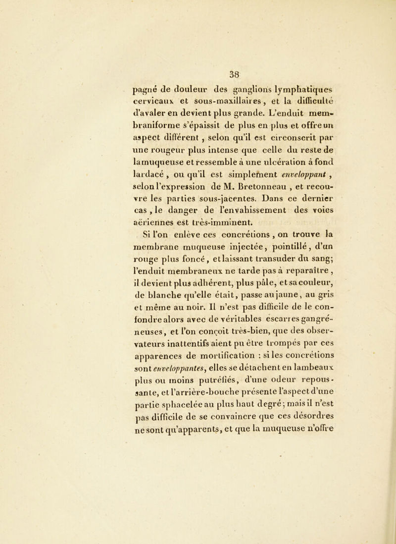 pagne de douleur des ganglions lymphatiques cervicaux et sous-maxillaires, et la difficulté d’avaler en devient plus grande. L’enduit mem« braniforme s’épaissit de plus en plus et offre un aspect difiérent , selon qu’il est circonscrit par une rougeur plus intense que celle du reste de lamuqueuse et ressemble à une ulcération à fond lardacé , ou qu’il est simplement enveloppant , selon l’expression de M. Bretonneau , et recou- vre les parties sous-jacentes. Dans ce dernier cas , le danger de l’envahissement des voies aeriennes est très-imminent. Si l’on enlève ces concrétions , on trouve la membrane muqueuse injectée, pointillé, d’un rouge plus foncé, etlalssant transuder du sang; l’enduit membraneux ne tarde pas à reparaître , il devient plus adhérent, plus pâle, et sa couleur, de blanche qu’elle était, passe au jaune, au gris et même au noir. Il n’est pas difficile de le con- fondre alors avec de véritables escarres gangré- neuses, et l’on conçoit très-bien, que des obser- vateurs inattentifs aient pu être trompés par ces apparences de mortification : si les concrétions sont enveloppantes y elles se détachent en lambeaux plus ou moins putréfiés, d’une odeur repous- sante, et l’arrière-bouche présente l’aspect d’une partie sphaceléeau plus haut degré ; mais il n’est pas difficile de se convaincre que ces désordres ne sont qu’apparents, et que la muqueuse n’offre