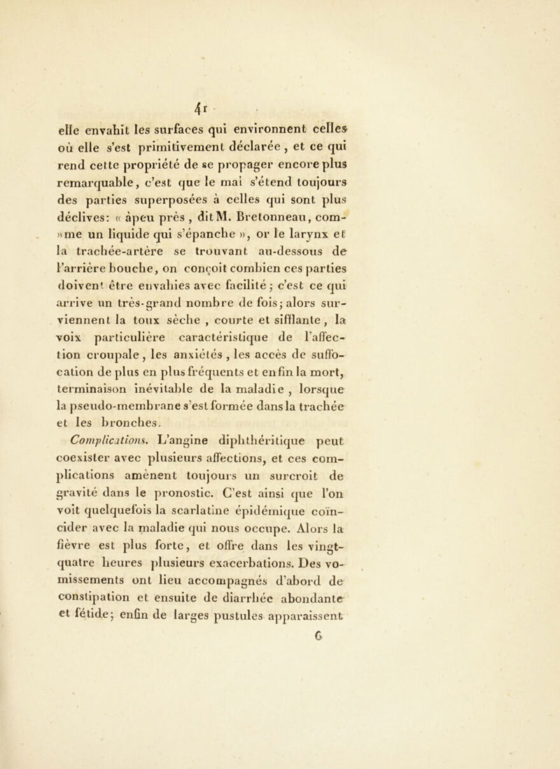 4r- . elle envahit les surfaces qui environnent celles^ où elle s’esl primitivement déclarée , et ce qui rend cette propriété de se propager encore plus remarquable, c’est que le mal s’étend toujours des parties superposées à celles qui sont plus déclives: « àpeu près , dltlVl. Bretonneau, com- )^me un liquide qui s’épanche », or le larynx et la trachée-artère se trouvant au-dessous de Farrière bouche, on conçoit combien ces parties doivent être envahies avec facilité j c’est ce qui ai’rive un très-grand nombre de fois; alors sur- . viennent la toux sèche , courte et sifflante, la voix particulière caractéristique de l’affec- tion croupale, les anxiétés , les accès de suffo- cation de plus en plus fréquents et en fin la mort, terminaison Inévitable de la maladie , lorsque la pseudo-membrane s’est formée dans la trachée et les bronches. Complications, L’angine diphthéritique peut coexister avec plusieurs affections, et ces com- plications amènent toujours un surcroit de gravité dans le pronostic. C’est ainsi que l’on volt quelquefois la scarlatine épidémique coïn- cider avec la maladie qui nous occupe. Alors la fièvre est plus forte, et offre dans les vingt- quatre heures plusieurs exacerbations. Des vo- missements ont lieu accompagnés d’abord de constipation et ensuite de diarrhée abondante et fétide; enfin de larges pustules apparaissent G