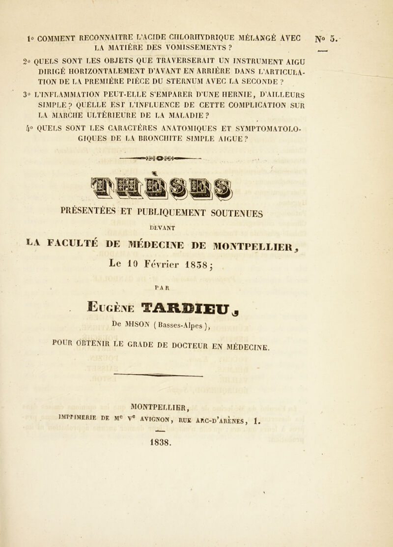 y 1» COMMENT RECONNAITRE L’ACIDE CHLORHYDRIQUE MÉLANGÉ AVEC LA MATIÈRE DES VOMISSEMENTS ? 2“ QUELS SONT LES OBJETS QUE TRAVERSERAIT UN INSTRUMENT AIGU DIRIGÉ HORIZONTALEMENT D’AVANT EN ARRIÉRE DANS L’ARTICULA- TION DE LA PREMIÈRE PIÈCE DU STERNUM AVEC LA SECONDE ? 3» L’INFLAMMATION PEUT-ELLE S’EMPARER D’UNE HERNIE, D’AILLEURS SIMPLE ? QUELLE EST L’INFLUENCE DE CETTE COMPLICATION SUR LA MARCHE ULTÉRIEURE DE LA MALADIE? 0 4» QUELS SONT lÆS CARACTÈRES ANATO.MIQUES ET SYMPTOMATOLO- GIQUES DE LA BRONCHITE SIMPLE AIGUE? PRÉSENTÉES ET PUBLIQUEMENT SOUTENUES DEVANT LA FACULTÉ DE MÉDECIINE DE MOIVTPELLIEU ^ Le 19 Février 1838j far Eugèine TARHIEIT^ De M'ISON (Basses-Alpes), POUR OBTENIR LE GRADE DE DOCTEUR EN MÉDECINE. MONTPELLIER, imprimerie de V® AVIGNON, RUE ARC-d’arÈNES, I, N° 5.- 1838.