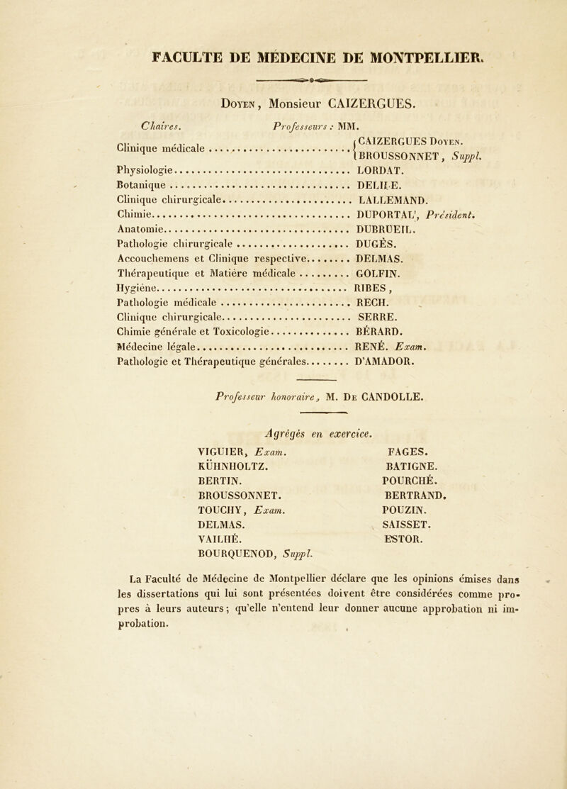 FACULTE DE MEDECINE DE MONTPELLIER. Doyen, Monsieur CAIZERGUES. Chah 'es. Professeurs : MM. Clinique médicale Physiologie Botanique Clinique chirurgicale Chimie Anatomie Pathologie chirurgicale Accouchemens et Clinique respective Thérapeutique et Matière médicale .. Hygiène Pathologie médicale Clinique chirurgicale Chimie générale et Toxicologie Médecine légale j CAIZERGUES Doyen. IBROUSSONNET, Suppl LORDAT. DELUE. LALLEMAND. DUPORTAL’, President. DUBRÜEIL. DUGÉS. DELMAS. GOLFIN. RIBES , REGH. SERRE. BÉRARD. RENÉ. Eccam. Pathologie et Thérapeutique générales D’AMADOR. Professeur honoraire^ M. De CANDOLLE. Agrégés en VIGUIER, Eœa?n. KÜUNHOLTZ. BERTIN. BROUSSONNET. TOUCHY, Eccam. DELMAS. VAILHÉ. BOURQUENOD, Suppl exercice. FAGES. BATIGNE. POURGHÉ. BERTRAND. POUZIN. SAISSET. ESTOR. La Faculté de Médecine de Montpellier déclare que les opinions émises dans les dissertations qui lui sont présentées doivent être considérées comme pro- pres à leurs auteurs ; qu’elle n’entend leur donner aucune approbation ni im- probation.