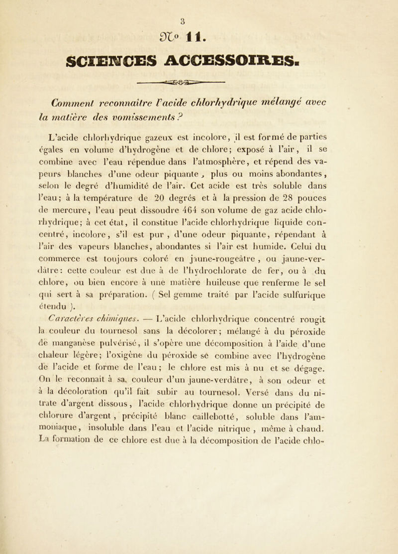 11. SCIEI^CES ACCESSOmiSS. Comment reconnaître Vacide chlorhydrique mélangé avec la matière des vomissements ? L’acide chlorhydrique gazeux est incolore, il est formé de parties égales en volume d’hydrogène et de chlore ; exposé à l’air, il se combine avec l’eau répendue dans l’atmosphère, et répend des va- peurs blanches d’une odeur piquante ^ plus ou moins abondantes, selon le degré d’humidité de l’air. Cet acide est très soluble dans l’eau; à la température de 20 degrés et à la pression de 28 pouces de mercure, l’eau peut dissoudre 464 son volume de gaz acide chlo- rhydrique; à cet état, il constitue l’acide chlorhydrique liquide con- centré, incolore, s’il est pur, d’une odeur piquante, répendant à l’air des vapeurs blanches, abondantes si l’air est humide. Celui du commerce est toujours coloré en jaune-rougeâtre , ou jaune-ver- (lâlre: cette couleur est due à de l’hydrochlorate de fer, ou à du chlore, ou bien encore à une matière huileuse que renferme le sel qui sert à sa préparation. ( Sel gemme traité par l’acide sulfurique étendu ). / Caractères chimiques. — L’acide chlorhydrique concentré rougit la couleur du tournesol sans la décolorer ; mélangé à du péroxide de manganèse pulvérisé, il s’opère une décomposition à l’aide d’une chaleur légère; l’oxigène du péroxide se combine avec l’hydrogène de l’acide et forme de l’eau; le chlore est mis à nu et se dé^a^e. On le reconnaît à sa, couleur d’un jaune-verdâtre, h son odeur et à la décoloration qu’il fait subir au tournesol. Versé dans du ni- trate d’argent dissous , l’acide chlorhydrique donne un précipité de chlorure d’argent, précipité blanc caillebotté, soluble dans l’am- moniaque, insoluble dans l’eau et l’acide nitrique, meme à chaud. La formation de ce chlore est due à la décomposition de l’acide chlo-
