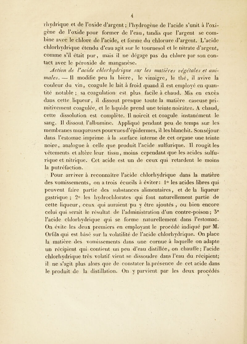 A l’iiydrique et de l’oxlde d’argent ; l’hydrogène de l’acide s’unit à l’oxi- gène de l’oxide pour former de l’eau, tandis que l’argent se com- bine avec le chlore de l’acide, et forme du chlorure d’argent. L’acide chlorhydrique étendu d’eau agit sur le tournesol et le nitrate d’argent, comme s’il était pur, mais il ne dégage pas du chlore par son con- tact avec le péroxide de manganèse. Action de Vacide chlorhydrique sur les matières végétales et ani- males.— Il modifie peu la bière, le vinaigre^ le thé, il avive la couleur du vin, coagule le lait à froid quand il est employé en quan- tité notable ; sa coagulation est plus facile à chaud. Mis en excès dans celte liqueur, il dissout presque toute la matière caseuse pri- mitivement coagulée, et le liquide prend une teinte noirâtre. A chaud, cette dissolution est complète. Il noircit et coagule instanément le sang. Il dissout l’albumine. Appliqué pendant peu de temps sur les membranes muqueuses pourvuesd’épidermes, il les blanchit. Sonséjour dans l’estomac imprime à la surface interne de cet organe une teinte noire,> analogue à celle que produit l’acide sulfurique. Il rougit les vêtements et altère leur tissu, moins cependant que les acides sulfu- rique et nitrique. Cet acide est un de ceux qui retardent le moins la putréfaction. Pour arrivera reconnaître l’acide chlorhydrique dans la matière des vomissements, on a trois écueils à éviter: 1» les acides libres qui peuvent faire partie des substances alimentaires, et de la liqueur gastrique ; 2° les hydrochlorates qui font naturellement partie de cette liqueur, ceux qui auraient pu y être ajoutés , ou bien encore celui qui serait le résultat de l’administration d’un contre-poison ; l’acide chlorhydrique qui se forme naturellement dans l’estomac. On évite les deux premiers en employant le procédé indiqué par M. Orfila qui est basé sur la volatilité de l’acide chlorhydrique. On place la matière des vomissements dans une cornue à laquelle on adapte un récipient qui contient un peu d’eau distillée, on chauffe; l’acide chlorhydrique très volatif vient se dissoudre dans l’eau du récipient; il ne s’agit plus alors que de constater lavprésence de cet acide dans le produit de la distillation. On y parvient par les deux procédés