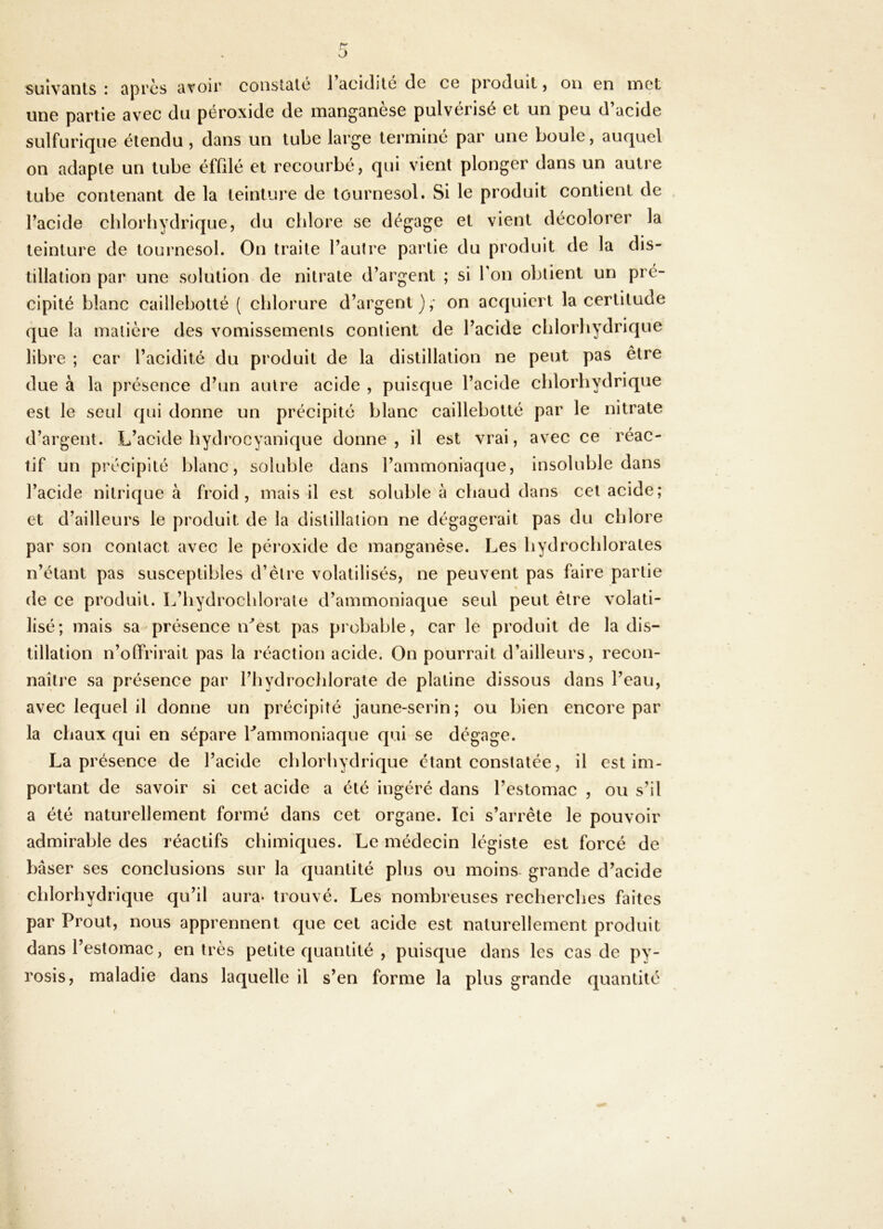 sulvQnls I Qprcs âvoir consltilc 1 cicidilc de cg produit ^ oii en inet une partie avec du péroxide de manganèse pulvérisé et un peu d’acide sulfurique étendu , dans un tube large terminé par une boule, auquel on adapte un tube éffilé et recourbé, qui vient plonger dans un autre tube contenant de la teinture de tournesol. Si le produit contient de l’acide chlorhydrique, du chlore se dégage et vient décolorer la teinture de tournesol. On traite l’autre partie du produit de la dis- tillation par une solution de nitrate d’argent ; si Ton obtient un pré- cipité blanc caillebotté ( chlorure d’argent),- on acquiert la certitude que la matière des vomissements contient de l’acide chlorhydrique libre ; car l’acidité du produit de la distillation ne peut pas être due à la présence d’un autre acide , puisque l’acide chlorhydrique est le seul qui donne un précipité blanc caillebotté par le nitrate d’argent. L’acide hydrocyanique donne, il est vrai, avec ce réac- tif un précipité blanc, soluble dans l’ammoniaque, insoluble dans l’acide nitrique à froid, mais il est soluble à chaud dans cet acide; et d’ailleurs le produit de la distillation ne dégagerait pas du chlore par son contact avec le péi’oxide de manganèse. Les hydrochlorates n’étant pas susceptibles d’être volatilisés, ne peuvent pas faire partie de ce produit. L’iiydrochlorate d’ammoniaque seul peut être volati- lisé; mais sa présence n^est pas probable, car le produit de la dis- tillation n’offrirait pas la réaction acide. On pourrait d’ailleurs, recon- naître sa présence par l’hydrochlorate de platine dissous dans l’eau, avec lequel il donne un précipité jaune-serin; ou bien encore par la chaux qui en sépare Lammoniaque qui se dégage. La présence de l’acide chlorhydrique étant constatée, il est im- portant de savoir si cet acide a été ingéré dans l’estomac , ou s’il a été naturellement formé dans cet organe. Ici s’arrête le pouvoir admirable des réactifs chimiques. Le médecin légiste est forcé de baser ses conclusions sur la quantité plus ou moins- grande d’acide chlorhydrique qu’il aura* trouvé. Les nombreuses recherches faites par Prout, nous apprennent que cet acide est naturellement produit dans l’estomac, entrés petite quantité , puisque dans les cas de py- rosis, maladie dans laquelle il s’en forme la plus grande quantité f
