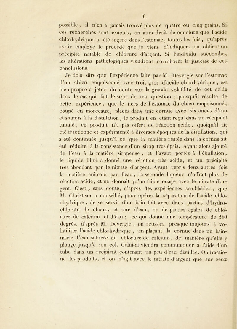 possible , il n’en a jamais trouvé plus de quatre ou cinq grains. Si ces recherches sont exactes, on aura droit de conclure que l’acide chlorhydrique a été ingéré dans l’estomac, toutes les fois, qu’après avoir employé le procédé que je viens d’indiquer, on obtient un précipité notable de chlorure d’argent. Si l’individu succombe, les altérations pathologiques viendront corroborer la justesse de ces conclusions. Je dois dire que l’expérience faite par M. Devergie sur l’estomac d’un chien empoisonné avec trois gros d’acide chlorhydrique, est l)ien propre à jeter du doute sur la grande volatilité de cet acide dans le cas qui fait le sujet de ma question ; puisqu’il résulte de cette expérience, que le tiers de l’estomac du chien empoisonné^ coupé en morceaux, placés dans une cornue avec six onces d’eau et soumis à la distillation, le produit en étant reçu dans un récipient tuhulé , ce produit n’a pas offert de réaction acide, quoiqu’il ait été fractionné et expérimenté à diverses époques de la distillation, qui a été continuée jusqu’à ce que la matière restée dans la cornue ait été réduite à la consistance d’un sirop très épais. Ayant alors ajouté de l’eau à la matière siropeuse , et l’ayant portée à l’ébullition, le liquide fdtré a donné une réaction très acide, et un précipité très abondant par le nitrate d’argent. Ayant repris deux autres fois la matière animale par l’eau , la seconde liqueur n’offrait plus de réaction acide, et ne donnait qu’un faible nuage avec le nitrate d’ar- gent. C’est ^ sans doute, d’après des expériences semblables , que M. Cbristison a conseillé, pour op'^rer la séparation de l’acide chlo- rhydrique , de se servir d’un bain fait avec deux parties d’hydro- chlorate de chaux, et une d’eau, ou de parties égales de chlo- rure de calcium et d’eau ; ce qui donne une température de 240 degrés, d’après M. Devergie , on réussira presque toujours à vo- luiliser l’acide chlorhydrique , en plaçant la cornue dans un bain- marie d’eau saturée de chlorure de calcium, de manière qu’elle y plonge jusqu’à son col. Celui-ci viendra communiquer à l’aide d’un tube dans un récipient contenant un peu d’eau distdlée. On fractio- ne les produits, et on n''agit avec le nitrate d’argent c[ue sur ceux