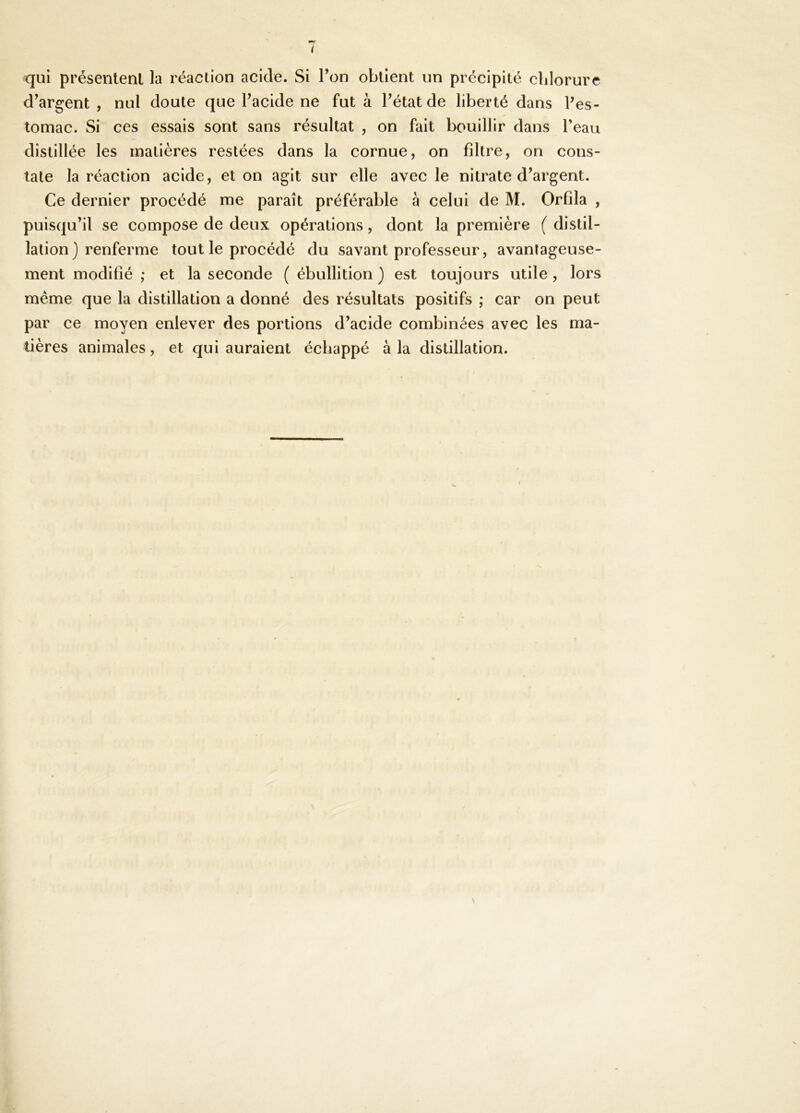 i qui présentent la réaction acide. Si Ton obtient un précipité clilorure d^argent , nul doute que Tacide ne fut à Pétat de liberté dans Pes- tomac. Si ces essais sont sans résultat , on fait bouillir dans Peau distillée les matières restées dans la cornue, on filtre, on cons- tate la réaction acide, et on agit sur elle avec le nitrate d’argent. Ce dernier procédé me paraît préférable à celui de M. Orfila , puisqu’il se compose de deux opérations, dont la première ( distil- lation) renferme tout le procédé du savant professeur, avantageuse- ment modifié ; et la seconde ( ébullition ) est toujours utile , lors même que la distillation a donné des résultats positifs ; car on peut par ce moyen enlever des portions d’acide combinées avec les ma- tières animales, et qui auraient échappé à la distillation.