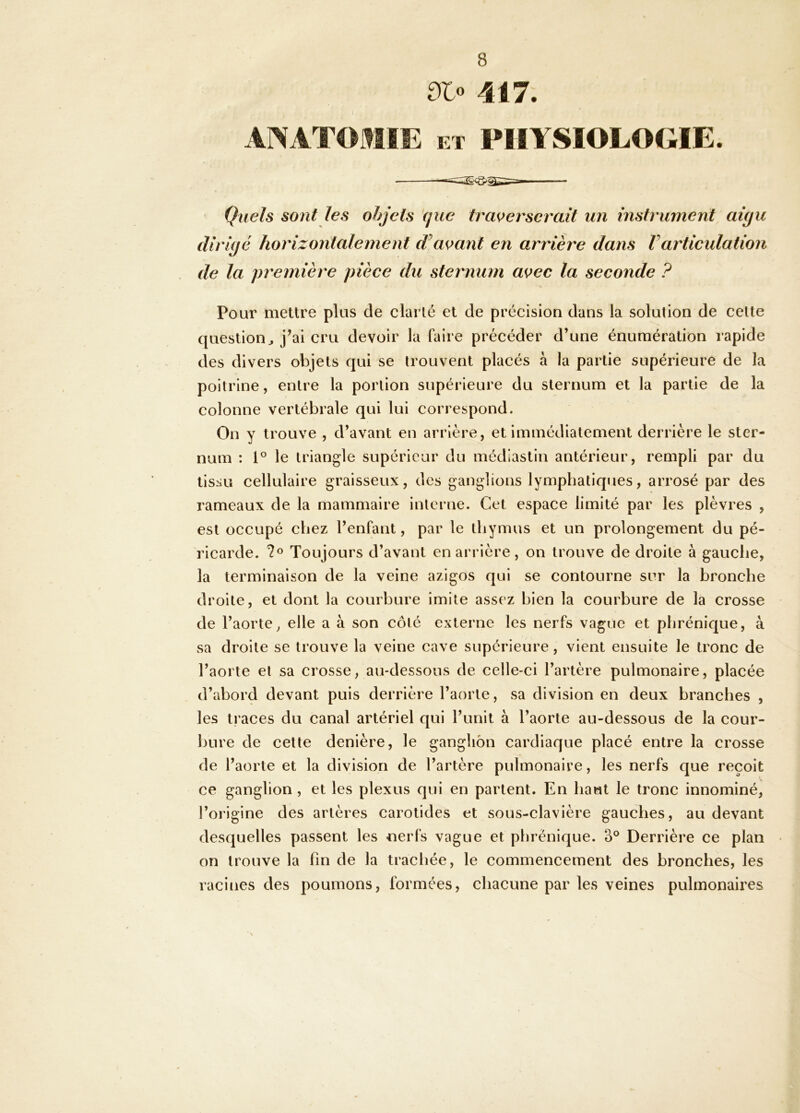 dlo 417. ANATOMIE ET PHYSIOLOGIE. Quels sont les objets que traverserait un instrument aiyu dirigé horizontalement avant en arrière dans Varticulation de la première pièce du sternum avec la seconde ? Pour mettre plus de clarté et de précision dans la solution de celte question^ j’ai cru devoir la faire précéder d’une énumération rapide des divers objets qui se trouvent placés à la partie supérieure de la poitrine, entre la portion supérieure du sternum et la partie de la colonne vertébrale qui lui correspond. On y trouve , d’avant en arrière, et immédiatement derrière le ster- num : 1® le triangle supérieur du médlastin antérieur, rempli par du tissu cellulaire graisseux, des ganglions lymphatiqties, arrosé par des rameaux de la mammaire interne. Cet espace limité par les plèvres , est occupé chez l’enfant, par le thymus et un prolongement du pé- ricarde. Toujours d’avant en arrière, on trouve de droite à gauche, la terminaison de la veine azigos qui se contourne sur la bronche droite, et dont la courbure imite assez bien la courbure de la crosse de l’aorte^ elle a à son côté externe les nerfs vague et phrénique, à sa droite se trouve la veine cave supérieure, vient ensuite le tronc de l’aorte et sa crosse, au-dessous de celle-ci l’artère pulmonaire, placée d’abord devant puis derrière l’aorte, sa division en deux branches , les traces du canal artériel qui l’unit à l’aorte au-dessous de la cour- bure de cette denière, le ganglion cardiaque placé entre la crosse de l’aorte et la division de l’artère pulmonaire, les nerfs que reçoit ce ganglion , et les plexus qui en partent. En haut le tronc innominé, l’origine des artères carotides et sous-clavière gauches, au devant desquelles passent les nerfs vague et phrénique. 3° Derrière ce plan on trouve la fin de la trachée, le commencement des bronches, les racines des poumons, formées, chacune par les veines pulmonaires