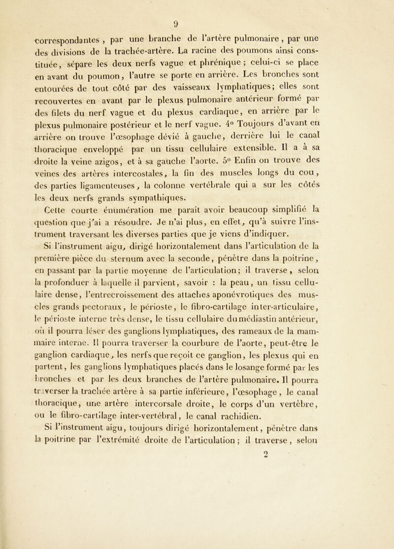 correspondantes , par une branche de l’artère pulmonaire , par une des divisions de la trachée-artère. La racine des poumons ainsi cons- tituée, sépare les deux nerfs vague et phrénique; celui-ci se place en avant du poumon, Tautre se porte en arrière. Les bronches sont entourées de tout côte par des vaisseaux lymphatiques, elles sont recouvertes en avant par le plexus pulmonaire antei ieur forme pai des filets du nerf vague et du plexus cardiaque, en arrière par le plexus pulmonaire postérieur et le nerf vague. 4® Toujours d avant en arrière on trouve l’œsophage dévié à gauche, derrière lui le canal thoracique enveloppé par un tissu cellulaire extensible. 11 a a sa droite la veine azigos, et à sa gauche l’aorte. 5° Enfin on trouve des veines des artères intercostales, la fin des muscles longs du cou, des parties ligamenteuses, la colonne vertébrale qui a sur les côtés les deux nerfs grands sympathiques. Cette courte énumération me paraît avoir beaucoup simplifié la question que j''ai a résoudre. Je n’ai plus, en effet, qu’à suivre l’ins- trument traversant les diverses parties que je viens d’indiquer. Si l’inslrument aigu, dirigé horizontalement dans l’articulation de la première pièce du sternum avec la seconde, pénètre dans la poitrine, en passant par la partie moyenne de l’articulation; il traverse, selon la profonduer à laquelle il parvient, savoir : la peau, un tissu cellu- laire dense, l’entrecroissernent des attaches aponévroliques des mus- cles grands pectoraux, le périoste, le fibro-cartilage inter-articulaire, le périoste interne très dense, le tissu cellulaire du médiastin antérieur, oh il pourra léser des ganglions lymphatiques, des rameaux de la mam- maire interne. H pourra traverser la courbure de l’aorte, peut-être le ganglion cardiaque, les nerfs que reçoit ce ganglion, les plexus qui en parlent, les ganglions lymphatiques placés dans le losange formé par les Ijronches et par les deux branches de l’artère pulmonaire. Il pourra tr iverser la trachée artère à sa partie inférieure, l’œsophage , le canal thoracique, une artère intercorsale droite, le corps d’un vertèbre, ou le fibro-cartilage inter-vertébral, le canal rachidien. Si l’instrument aigu, toujours dirigé horizontalement, pénètre dans la poitrine par l’extrémité droite de l’articulation ; il traverse , selon 9
